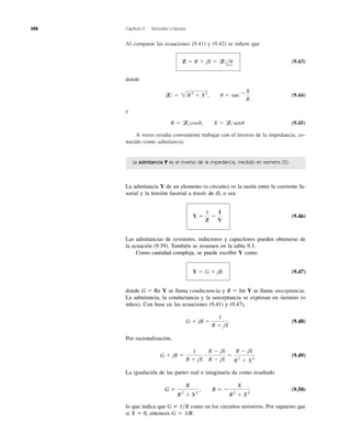 Al comparar las ecuaciones (9.41) y (9.42) se inﬁere que
(9.43)
donde
(9.44)
y
(9.45)
A veces resulta conveniente trabajar con el inverso de la impedancia, co-
nocido como admitancia.
R ϭ 0Z0 cosu, X ϭ 0Z0 senu
0Z0 ϭ 2R2
ϩ X2
, u ϭ tanϪ1 X
R
Z ϭ R ϩ jX ϭ 0Z0lu
388 Capítulo 9 Senoides y fasores
La admitancia Y es el inverso de la impedancia, medido en siemens (S).
La admitancia Y de un elemento (o circuito) es la razón entre la corriente fa-
sorial y la tensión fasorial a través de él, o sea
(9.46)
Las admitancias de resistores, inductores y capacitores pueden obtenerse de
la ecuación (9.39). También se resumen en la tabla 9.3.
Como cantidad compleja, se puede escribir Y como
(9.47)
donde G ϭ Re Y se llama conductancia y B ϭ Im Y se llama susceptancia.
La admitancia, la conductancia y la susceptancia se expresan en siemens (o
mhos). Con base en las ecuaciones (9.41) y (9.47),
(9.48)
Por racionalización,
(9.49)
La igualación de las partes real e imaginaria da como resultado
(9.50)
lo que indica que como en los circuitos resistivos. Por supuesto que
si X ϭ 0, entonces G ϭ 1/R.
G 1͞R
G ϭ
R
R2
ϩ X2
, B ϭ Ϫ
X
R2
ϩ X2
G ϩ jB ϭ
1
R ϩ jX
ؒ
R Ϫ jX
R Ϫ jX
ϭ
R Ϫ jX
R2
ϩ X2
G ϩ jB ϭ
1
R ϩ jX
Y ϭ G ϩ jB
Y ϭ
1
Z
ϭ
I
V
 