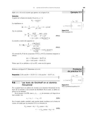 9.6 Las leyes de Kirchhoff en el dominio frecuencial 389
+
−
i
+
−
5 Ω
v0.1 Fvs = 10 cos 4t
Figura 9.16
Para el ejemplo 9.9.
Las leyes de Kirchhoff en el dominio
frecuencial
No se puede hacer un análisis de circuitos en el dominio frecuencial sin las
leyes de la corriente y de la tensión de Kirchhoff. Por lo tanto, se deben ex-
presar en ese dominio.
En lo tocante a la LTK, sean las tensiones a lo largo de un
lazo cerrado. Así,
(9.51)
En el estado estable senoidal, cada tensión puede escribirse en la forma de
coseno, de modo que la ecuación (9.51) se convierte en
(9.52)
ϩ p ϩ Vmn cos(␻t ϩ un) ϭ 0
Vm1 cos(␻t ϩ u1) ϩ Vm2 cos(␻t ϩ u2)
v1 ϩ v2 ϩ p ϩ vn ϭ 0
v1, v2, p , vn
9.6
+
−
i 4 Ω
v0.2 Hvs = 5 sen 10t
+
−
Figura 9.17
Para el problema de práctica 9.9.
Halle e en el circuito que aparece en la ﬁgura 9.16.
Solución:
A partir de la fuente de tensión
La impedancia es
Así, la corriente,
(9.9.1)
La tensión a través del capacitor es
(9.9.2)
Al convertir I y V de las ecuaciones (9.9.1) y (9.9.2) al dominio temporal se
obtiene
Nótese que i(t) se adelanta a en 90°, como era de esperar.v(t)
v(t) ϭ 4.47 cos(4t Ϫ 63.43Њ) V
i(t) ϭ 1.789 cos(4t ϩ 26.57Њ) A
ϭ
1.789l26.57Њ
0.4l90Њ
ϭ 4.47lϪ63.43Њ V
V ϭ IZC ϭ
I
j␻C
ϭ
1.789l26.57Њ
j4 ϫ 0.1
ϭ 1.6 ϩ j0.8 ϭ 1.789l26.57Њ A
I ϭ
Vs
Z
ϭ
10l0Њ
5 Ϫ j2.5
ϭ
10(5 ϩ j2.5)
52
ϩ 2.52
Z ϭ 5 ϩ
1
j␻C
ϭ 5 ϩ
1
j4 ϫ 0.1
ϭ 5 Ϫ j2.5 ⍀
Vs ϭ 10l0Њ V
␻ ϭ 4,10 cos 4t,
i(t)v(t)
Reﬁérase a la ﬁgura 9.17. Determine e i(t).
Respuesta: 2.236 sen(10t ϩ 63.43°) V, 1.118 sen(10t Ϫ 26.57°) A.
v(t)
Ejemplo 9.9
Problema
de práctica 9.9
 