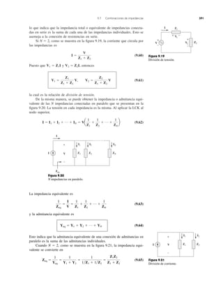 lo que indica que la impedancia total o equivalente de impedancias conecta-
das en serie es la suma de cada una de las impedancias individuales. Esto se
asemeja a la conexión de resistencias en serie.
Si N ϭ 2, como se muestra en la ﬁgura 9.19, la corriente que circula por
las impedancias es
(9.60)
Puesto que y entonces
(9.61)
la cual es la relación de división de tensión.
De la misma manera, se puede obtener la impedancia o admitancia equi-
valente de las N impedancias conectadas en paralelo que se presentan en la
ﬁgura 9.20. La tensión en cada impedancia es la misma. Al aplicar la LCK al
nodo superior,
(9.62)I ϭ I1 ϩ I2 ϩ p ϩ IN ϭ Va
1
Z1
ϩ
1
Z2
ϩ p ϩ
1
ZN
b
V1 ϭ
Z1
Z1 ϩ Z2
V, V2 ϭ
Z2
Z1 ϩ Z2
V
V2 ϭ Z2I,V1 ϭ Z1I
I ϭ
V
Z1 ϩ Z2
9.7 Combinaciones de impedancias 391
+
−
+ −
I
+
−
Z1
V1
Z2V2V
Figura 9.19
División de tensión.
I
+
−
I1 I2 IN
VI Z1 Z2 ZN
Zeq
Figura 9.20
N impedancias en paralelo.
La impedancia equivalente es
(9.63)
y la admitancia equivalente es
(9.64)
Esto indica que la admitancia equivalente de una conexión de admitancias en
paralelo es la suma de las admitancias individuales.
Cuando N ϭ 2, como se muestra en la ﬁgura 9.21, la impedancia equi-
valente se convierte en
(9.65)Zeq ϭ
1
Yeq
ϭ
1
Y1 ϩ Y2
ϭ
1
1͞Z1 ϩ 1͞Z2
ϭ
Z1Z2
Z1 ϩ Z2
Yeq ϭ Y1 ϩ Y2 ϩ p ϩ YN
1
Zeq
ϭ
I
V
ϭ
1
Z1
ϩ
1
Z2
ϩ p ϩ
1
ZN
I1 I2+
−
I Z1 Z2V
Figura 9.21
División de corriente.
 