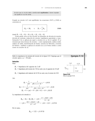 Cuando un circuito está equilibrado, las ecuaciones (9.67) y (9.68) se
convierten en
(9.69)
donde y
Como puede verse en esta sección, los principios de división de tensión,
división de corriente, reducción de circuito, impedancia equivalente y trans-
formación se aplican por igual a circuitos de ca. En el capítulo 10 se
mostrará que otras técnicas de circuitos —como superposición, análisis nodal,
análisis de malla, transformación de fuente, teorema de Thévenin y teorema
de Norton— también se aplican en circuitos de ca en forma similar a como
ocurre en circuitos de cd.
Y-¢
Z¢ ϭ Za ϭ Zb ϭ Zc.ZY ϭ Z1 ϭ Z2 ϭ Z3
Z¢ ϭ 3ZY o ZY ϭ
1
3
Z¢
¢-Y
9.7 Combinaciones de impedancias 393
Se dice que un circuito delta o estrella están equilibrados si tienen impedan-
cias iguales en sus tres ramas.
Halle la impedancia de entrada del circuito de la ﬁgura 9.23. Suponga que el
circuito opera a
Solución:
Sean
Z1 ϭ Impedancia del capacitor de 2 mF
Z2 ϭ Impedancia del resistor de 3 en serie con el capacitor de 10 mF
Z3 ϭ Impedancia del inductor de 0.2 H en serie con el resistor de 8
Así,
La impedancia de entrada es
Por lo tanto,
Zen ϭ 3.22 Ϫ j11.07 ⍀
ϭ Ϫj10 ϩ
(44 ϩ j14)(11 Ϫ j8)
112
ϩ 82
ϭ Ϫj10 ϩ 3.22 Ϫ j1.07 ⍀
Zen ϭ Z1 ϩ Z2 ʈ Z3 ϭ Ϫj10 ϩ
(3 Ϫ j2)(8 ϩ j10)
11 ϩ j8
Z3 ϭ 8 ϩ j␻L ϭ 8 ϩ j50 ϫ 0.2 ϭ (8 ϩ j10) ⍀
Z2 ϭ 3 ϩ
1
j␻C
ϭ 3 ϩ
1
j50 ϫ 10 ϫ 10Ϫ3
ϭ (3 Ϫ j2) ⍀
Z1 ϭ
1
j␻C
ϭ
1
j50 ϫ 2 ϫ 10Ϫ3
ϭ Ϫj10 ⍀
⍀
⍀
␻ ϭ 50 rad/s.
3 Ω
10 mF
Zent
8 Ω
2 mF 0.2 H
Figura 9.23
Para el ejemplo 9.10.
Ejemplo 9.10
Zent
 