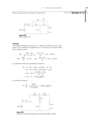 Solución:
La red delta conectada a los nodos a, b y c puede convertirse en la red Y de la
figura 9.29. Se obtienen las impedancias en Y con base en la ecuación (9.68)
de la siguiente manera:
La impedancia total en las terminales de fuente es
La corriente deseada es
I ϭ
V
Z
ϭ
50l0Њ
13.64l4.204Њ
ϭ 3.666lϪ4.204Њ A
ϭ 13.6 ϩ j1 ϭ 13.64l4.204Њ ⍀
ϭ 13.6 ϩ j0.8 ϩ
j0.2(9.6 ϩ j2.8)
9.6 ϩ j3
ϭ 12 ϩ 1.6 ϩ j0.8 ϩ ( j0.2) ʈ (9.6 ϩ j2.8)
Z ϭ 12 ϩ Zan ϩ (Zbn Ϫ j3) ʈ (Zcn ϩ j6 ϩ 8)
Zbn ϭ
j4(8)
10
ϭ j3.2 ⍀, Zcn ϭ
8(2 Ϫ j4)
10
ϭ (1.6 Ϫ j3.2) ⍀
Zan ϭ
j4(2 Ϫ j4)
j4 ϩ 2 Ϫ j4 ϩ 8
ϭ
4(4 ϩ j2)
10
ϭ (1.6 ϩ j0.8) ⍀
9.7 Combinaciones de impedancias 395
Halle la corriente I en el circuito de la ﬁgura 9.28.
+
−
12 Ω 8 Ω
8 Ω
j4 Ω
j6 Ω
−j4 Ω
−j3 Ω
2 Ω
50 0°
I
a
b
c
Figura 9.28
Para el ejemplo 9.12.
Zcn
+
−
I
Zan Zcn
50 0°
12 Ω
8 Ω
j6 Ω
−j3 Ω
cba
n
Zbn
Figura 9.29
Circuito de la ﬁgura 9.28 después de la transformación delta a estrella.
Ejemplo 9.12
 
