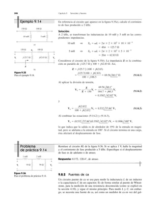 398 Capítulo 9 Senoides y fasores
En referencia al circuito que aparece en la ﬁgura 9.35a), calcule el corrimien-
to de fase producido a 2 kHz.
Solución:
A 2 kHz, se transforman las inductancias de 10 mH y 5 mH en las corres-
pondientes impedancias.
Considérese el circuito de la ﬁgura 9.35b). La impedancia Z es la combina-
ción en paralelo de Así,
(9.14.1)
Al aplicar la división de tensión,
(9.14.2)
y
(9.14.3)
Al combinar las ecuaciones (9.14.2) y (9.14.3),
lo que indica que la salida es de alrededor de 19% de la entrada en magni-
tud, pero se adelanta a la entrada en 100°. Si el circuito termina en una carga,
ésta afectará al desplazamiento de fase.
Vo ϭ (0.532l57.86Њ)(0.3582l42.02Њ) Vi ϭ 0.1906l100Њ Vi
Vo ϭ
j62.832
100 ϩ j62.832
V1 ϭ 0.532l57.86Њ V1
ϭ 0.3582l42.02Њ Vi
V1 ϭ
Z
Z ϩ 150
Vi ϭ
69.56l60.1Њ
184.7 ϩ j60.3
Vi
ϭ
j125.7(100 ϩ j62.83)
100 ϩ j188.5
ϭ 69.56l60.1Њ ⍀
Z ϭ j125.7 7 (100 ϩ j62.83)
j125.7 ⍀ y 100 ϩ j62.83 ⍀.
ϭ 20p ϭ 62.83 ⍀
5 mH 1 XL ϭ ␻L ϭ 2p ϫ 2 ϫ 103
ϫ 5 ϫ 10Ϫ3
ϭ 40p ϭ 125.7 ⍀
10 mH 1 XL ϭ ␻L ϭ 2p ϫ 2 ϫ 103
ϫ 10 ϫ 10Ϫ3
150 Ω 100 Ω
10 mH 5 mH
a)
150 Ω 100 Ω
b)
+
−
+
−
Z
Vi
V1
Voj125.7 Ω j62.83 Ω
Figura 9.35
Para el ejemplo 9.14.
Remítase al circuito RL de la ﬁgura 9.36. Si se aplica 1 V, halle la magnitud
y el corrimiento de fase producido a 5 kHz. Especiﬁque si el desplazamiento
de fase es de adelanto o de atraso.
Respuesta: 0.172, 120.4°, de atraso.
9.8.2 Puentes de ca
Un circuito puente de ca se usa para medir la inductancia L de un inductor
o la capacitancia C de un capacitor. Es de forma similar al puente de Wheat-
stone, para la medición de una resistencia desconocida (como se explicó en
la sección 4.10), y sigue el mismo principio. Para medir L y C, sin embar-
go, se necesita una fuente de ca, así como un medidor de ca en vez del gal-
10 Ω 50 Ω
+
−
+
−
Vi Vo
1 mH 2 mH
Figura 9.36
Para el problema de práctica 9.14.
Ejemplo 9.14
Problema
de práctica 9.14
 