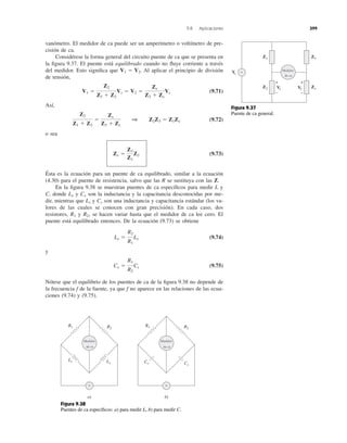 vanómetro. El medidor de ca puede ser un amperímetro o voltímetro de pre-
cisión de ca.
Considérese la forma general del circuito puente de ca que se presenta en
la ﬁgura 9.37. El puente está equilibrado cuando no ﬂuye corriente a través
del medidor. Esto signiﬁca que Al aplicar el principio de división
de tensión,
(9.71)
Así,
(9.72)
o sea
(9.73)
Ésta es la ecuación para un puente de ca equilibrado, similar a la ecuación
(4.30) para el puente de resistencia, salvo que las R se sustituya con las Z.
En la ﬁgura 9.38 se muestran puentes de ca especíﬁcos para medir L y
C, donde y son la inductancia y la capacitancia desconocidas por me-
dir, mientras que y son una inductancia y capacitancia estándar (los va-
lores de las cuales se conocen con gran precisión). En cada caso, dos
resistores, y se hacen variar hasta que el medidor de ca lee cero. El
puente está equilibrado entonces. De la ecuación (9.73) se obtiene
(9.74)
y
(9.75)
Nótese que el equilibrio de los puentes de ca de la ﬁgura 9.38 no depende de
la frecuencia f de la fuente, ya que f no aparece en las relaciones de las ecua-
ciones (9.74) y (9.75).
Cx ϭ
R1
R2
Cs
Lx ϭ
R2
R1
Ls
R2,R1
CsLs
CxLx
Zx ϭ
Z3
Z1
Z2
Z2
Z1 ϩ Z2
ϭ
Zx
Z3 ϩ Zx
1 Z2Z3 ϭ Z1Zx
V1 ϭ
Z2
Z1 ϩ Z2
Vs ϭ V2 ϭ
Zx
Z3 ϩ Zx
Vs
V1 ϭ V2.
9.8 Aplicaciones 399
Medidor
de ca
+
−
+
−
≈Vs
Z1 Z3
Z2 V1 V2
Zx
Figura 9.37
Puente de ca general.
Medidor
de ca
≈
R1 R2
Ls Lx
a)
Medidor
de ca
≈
R1 R2
Cs Cx
b)
Figura 9.38
Puentes de ca especíﬁcos: a) para medir L, b) para medir C.
 
