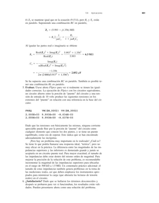 b) se mantiene igual que en la ecuación (9.15.4), pero y están
en paralelo. Suponiendo una combinación RC en paralelo,
Al igualar las partes real e imaginaria se obtiene
Se ha supuesto una combinación RC en paralelo. También es posible te-
ner una combinación RL en paralelo.
5. Evaluar. Úsese ahora PSpice para ver si realmente se tienen las igual-
dades correctas. La ejecución de PSpice con los circuitos equivalentes,
un circuito abierto entre la porción de “puente” del circuito y una ten-
sión de entrada de 10 volts produce las siguientes tensiones en los
extremos del “puente” en relación con una referencia en la base del cir-
cuito:
FREQ VM($N_0002) VP($N_0002)
2.000E+03 9.993E+00 -8.634E-03
2.000E+03 9.993E+00 -8.637E-03
Dado que las tensiones son básicamente las mismas, ninguna corriente
apreciable puede ﬂuir por la porción de “puente” del circuito entre
cualquier elemento que conecte los dos puntos, y se tiene un puente
equilibrado, como era de esperar. Esto indica que se han encontrado
adecuadamente las incógnitas.
¡Pero hay un problema muy importante en lo realizado! ¿Cuál es?
Se tiene lo que podría llamarse una respuesta ideal, “teórica”, pero no
muy eﬁcaz en la práctica. La diferencia entre las magnitudes de las im-
pedancias superiores y las inferiores es demasiado grande y jamás se
aceptaría en un circuito puente real. Para mayor exactitud, el tamaño de
las impedancias debe estar dentro del mismo orden de magnitud. Para
mejorar la precisión de la solución de este problema, es recomendable
incrementar la magnitud de las impedancias superiores para ubicarlas
en el rango de a Un comentario práctico adicional: el
tamaño de estas impedancias también genera problemas en la toma de
las mediciones reales, así que deben emplearse los instrumentos apro-
piados para minimizar la carga (que alteraría las lecturas de tensión
reales) en el circuito.
6. ¿Satisfactorio? Dado que se hallaron los términos desconocidos y
después se probaron para ver si funcionaban, los resultados están vali-
dados. Pueden presentarse ahora como una solución del problema.
1.5 M⍀.500 k⍀
ϭ Ϫ
Ϫ1.356
2p(2000)(5.9172
ϩ 1.3562
)
ϭ 2.852 mF
Cx ϭ Ϫ
Imag(Zx)
␻[Real(Zx)2
ϩ Imag(Zx)2
]
Rx ϭ
Real(Zx)2
ϩ Imag(Zx)2
Real(Zx)
ϭ
5.9932
ϩ 1.3562
5.993
ϭ 6.3 M⍀
ϭ Rx ʈ
1
j␻Cx
ϭ
Rx
1 ϩ j␻RxCx
Zx ϭ (5.993 Ϫ j1.356) M⍀
XxRxZx
9.8 Aplicaciones 401
2␲ (2 000)(5.9172
ϩ 1.3562
)
 