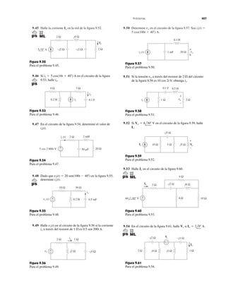 9.45 Halle la corriente en la red de la ﬁgura 9.52.Io 9.50 Determine en el circuito de la ﬁgura 9.57. Sea
5 cos(100t ϩ 40Њ) A.
is(t) ϭvx
Problemas 407
2 Ω
2 Ω
Io
−j2 Ω
j4 Ω
−j2 Ω5 0° A
Figura 9.52
Para el problema 9.45.
9.46 Si en el circuito de la ﬁgura
9.53, halle io.
is ϭ 5 cos(10t ϩ 40Њ) A
0.2 H 0.1 F
4 Ω 3 Ω
io
is
Figura 9.53
Para el problema 9.46.
9.47 En el circuito de la ﬁgura 9.54, determine el valor de
is(t).
2 Ω 2 mH
20 Ω50 ␮F
+
−
is (t)
5 cos 2 000t V
Figura 9.54
Para el problema 9.47.
9.48 Dado que en la ﬁgura 9.55,
determine ix(t).
vs(t) ϭ 20 sen(100t Ϫ 40Њ)
10 Ω 30 Ω
0.2 H
ix
0.5 mFvs (t) −
+
Figura 9.55
Para el problema 9.48.
9.49 Halle en el circuito de la ﬁgura 9.56 si la corriente
a través del resistor de 1 ⍀ es 0.5 sen 200t A.ix
vs(t)
+
−
1 Ω2 Ω
vs j2 Ω −j1 Ω
ix
Figura 9.56
Para el problema 9.49.
vx
0.1 H
1 mF 20 Ωis (t)
+
ñ
Figura 9.57
Para el problema 9.50.
9.51 Si la tensión a través del resistor de 2 ⍀ del circuito
de la ﬁgura 9.58 es 10 cos 2t V, obtenga is.
vo
+
−
vo
0.1 F
1 Ω 2 Ωis
0.5 H
Figura 9.58
Para el problema 9.51.
9.52 Si en el circuito de la ﬁgura 9.59, halle
Is.
Vo ϭ 8l30Њ V
Figura 9.59
Para el problema 9.52.
9.53 Halle en el circuito de la ﬁgura 9.60.Io
4 Ω
j6 Ω
8 Ω 10 Ω
−j2 Ω2 ΩIo
60 −30° V −
+
Figura 9.60
Para el problema 9.53.
9.54 En el circuito de la ﬁgura 9.61, halle si Io ϭ 2l0Њ A.Vs
+ −
Io
1 Ω2 Ω
Vs
j2 Ωj4 Ω
−j2 Ω −j1 Ω
Figura 9.61
Para el problema 9.54.
+
−
5 Ω10 Ω Vo
−j5 Ω
j5 ΩIs
 