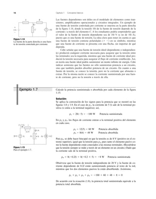 16 Capítulo 1 Conceptos básicos
Las fuentes dependientes son útiles en el modelado de elementos como tran-
sistores, amplificadores operacionales y circuitos integrados. Un ejemplo de
una fuente de tensión controlada por corriente se muestra en la parte derecha
de la figura 1.14, donde la tensión 10i de la fuente de tensión depende de la
corriente i a través del elemento C. A los estudiantes podría sorprenderles que
el valor de la fuente de tensión dependiente sea de 10i V (y no de 10i A),
puesto que es una fuente de tensión. La idea clave para tener en cuenta es que
una fuente de tensión contiene polaridades (ϩ Ϫ) en su símbolo, mientras
que una fuente de corriente se presenta con una flecha, sin importar de qué
dependa.
Cabe señalar que una fuente de tensión ideal (dependiente o independien-
te) producirá cualquier corriente necesaria para asegurar que la tensión entre
las terminales sea la requerida, mientras que una fuente de corriente ideal pro-
ducirá la tensión necesaria para asegurar el flujo de corriente establecido. Así,
en teoría una fuente ideal podría suministrar un monto infinito de energía. Cabe
indicar asimismo que las fuentes no sólo suministran potencia a un circuito,
sino que también pueden absorber potencia de un circuito. En cuanto a una
fuente de tensión, se conoce la tensión, pero no la corriente que alimenta o
extrae. Por la misma razón se conoce la corriente suministrada por una fuen-
te de corriente, pero no la tensión a través de ella.
2
p3
I = 5 A
20 V
6 A
8 V 0.2I
12 V
+
–
+
–
+ –
p1 p4
Figura 1.15
Para el ejemplo 1.7.
i
A B
C 10i5 V
+
–
+
–
Figura 1.14
La fuente de la parte derecha es una fuen-
te de tensión controlada por corriente.
Calcule la potencia suministrada o absorbida por cada elemento de la figura
1.15.
Solución:
Se aplica la convención de los signos para la potencia que se mostró en las
figuras 1.8 y 1.9. En el caso de p1, la corriente de 5 A sale de la terminal po-
sitiva (o entra a la terminal negativa); así,
p1 ϭ 20(Ϫ5) ϭ Ϫ100 W Potencia suministrada
En p2 y p3, los flujos de corriente entran a la terminal positiva del elemento
en cada caso.
p2 ϭ 12(5) ϭ 60 W Potencia absorbida
p3 ϭ 8(6) ϭ 48 W Potencia absorbida
Para p4, se debe hacer hincapié en que la tensión es de 8 V (positivo en el ex-
tremo superior), igual que la tensión para p3, pues tanto el elemento pasivo co-
mo la fuente dependiente están conectados a las mismas terminales. (Recuérdese
que la tensión siempre se mide a través de un elemento en un circuito.) Dado que
la corriente sale de la terminal positiva,
p4 ϭ 8(Ϫ0.2I) ϭ 8(Ϫ0.2 ϫ 5) ϭ Ϫ8 W Potencia suministrada
Obsérvese que la fuente de tensión independiente de 20 V y la fuente de co-
rriente dependiente de 0.2I están suministrando potencia al resto de la red,
mientras que los dos elementos pasivos la están absorbiendo. Asimismo,
p1 ϩ p2 ϩ p3 ϩ p4 ϭ Ϫ100 ϩ 60 ϩ 48 Ϫ 8 ϭ 0
De acuerdo con la ecuación (1.8), la potencia total suministrada equivale a la
potencia total absorbida.
Ejemplo 1.7
 