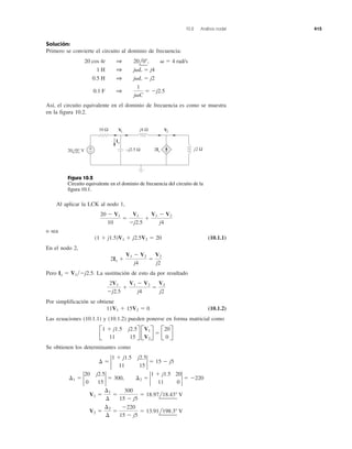 10.2 Análisis nodal 415
Solución:
Primero se convierte el circuito al dominio de frecuencia:
Así, el circuito equivalente en el dominio de frecuencia es como se muestra
en la figura 10.2.
0.1 F 1
1
j␻C
ϭ Ϫj2.5
0.5 H 1 j␻L ϭ j2
1 H 1 j␻L ϭ j4
20 cos 4t 1 20l0Њ, ␻ ϭ 4 rad/s
Al aplicar la LCK al nodo 1,
o sea
(10.1.1)
En el nodo 2,
Pero La sustitución de esto da por resultado
Por simplificación se obtiene
(10.1.2)
Las ecuaciones (10.1.1) y (10.1.2) pueden ponerse en forma matricial como
Se obtienen los determinantes como
V2 ϭ
¢2
¢
ϭ
Ϫ220
15 Ϫ j5
ϭ 13.91l198.3Њ V
V1 ϭ
¢1
¢
ϭ
300
15 Ϫ j5
ϭ 18.97l18.43Њ V
¢1 ϭ 2
20 j2.5
0 15
2 ϭ 300, ¢2 ϭ 2
1 ϩ j1.5 20
11 0
2 ϭ Ϫ220
¢ ϭ 2
1 ϩ j1.5 j2.5
11 15
2 ϭ 15 Ϫ j5
B
1 ϩ j1.5 j2.5
11 15
R B
V1
V2
R ϭ B
20
0
R
11V1 ϩ 15V2 ϭ 0
2V1
Ϫj2.5
ϩ
V1 Ϫ V2
j4
ϭ
V2
j2
Ix ϭ V1͞Ϫj2.5.
2Ix ϩ
V1 Ϫ V2
j4
ϭ
V2
j2
(1 ϩ j1.5)V1 ϩ j2.5V2 ϭ 20
20 Ϫ V1
10
ϭ
V1
Ϫj2.5
ϩ
V1 Ϫ V2
j4
–j2.5 Ω j2 Ω
j4 Ω10 Ω
2Ix
Ix
+
−
V1 V2
20 0° V
Figura 10.2
Circuito equivalente en el dominio de frecuencia del circuito de la
figura 10.1.
 