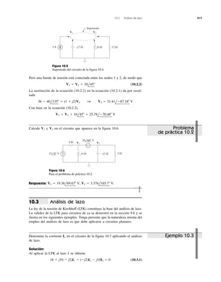 10.3 Análisis de lazo 417
–j3 Ω j6 Ω 12 Ω3 A
Supernodo
V1 V2
Figura 10.5
Supernodo del circuito de la figura 10.4.
4 Ω
2 Ωj4 Ω –j1 Ω
+ −
+
−
V1 V2
15 0° V
20 60° V
Figura 10.6
Para el problema de práctica 10.2.
Pero una fuente de tensión está conectada entre los nodos 1 y 2, de modo que
(10.2.2)
La sustitución de la ecuación (10.2.2) en la ecuación (10.2.1) da por resul-
tado
Con base en la ecuación (10.2.2),
V1 ϭ V2 ϩ 10l45Њ ϭ 25.78lϪ70.48Њ V
36 Ϫ 40l135Њ ϭ (1 ϩ j2)V2 1 V2 ϭ 31.41lϪ87.18Њ V
V1 ϭ V2 ϩ 10l45Њ
Calcule y en el circuito que aparece en la figura 10.6.V2V1
Respuesta:
Análisis de lazo
La ley de la tensión de Kirchhoff (LTK) constituye la base del análisis de lazo.
La validez de la LTK para circuitos de ca se demostró en la sección 9.6 y se
ilustra en los siguientes ejemplos. Tenga presente que la naturaleza misma del
empleo del análisis de lazo es que debe aplicarse a circuitos planares.
10.3
V1 ϭ 19.36l69.67Њ V, V2 ϭ 3.376l165.7Њ V.
Determine la corriente en el circuito de la figura 10.7 aplicando el análisis
de lazo.
Solución:
Al aplicar la LTK al lazo 1 se obtiene
(10.3.1)(8 ϩ j10 Ϫ j2)I1 Ϫ (Ϫj2)I2 Ϫ j10I3 ϭ 0
Io Ejemplo 10.3
Problema
de práctica 10.2
 
