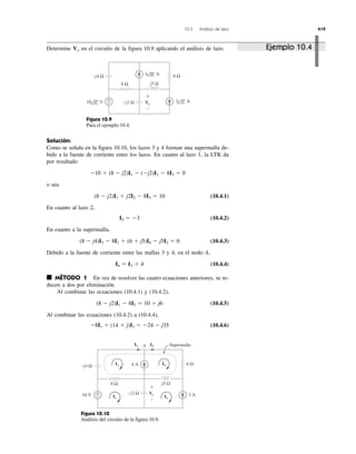 10.3 Análisis de lazo 419
8 Ω
6 Ω
−j2 Ω
−j4 Ω
j5 Ω
4 0° A
+
− Vo
+
−
3 0° A10 0° V
Figura 10.9
Para el ejemplo 10.4.
8 Ω
6 Ω
–j2 Ω
−j4 Ω
j5 Ω
10 V 3 A
4 A
A
+
−
+
−
I2
I3
I3 I4
I4
I1
Supermalla
Vo
Figura 10.10
Análisis del circuito de la figura 10.9.
Determine en el circuito de la figura 10.9 aplicando el análisis de lazo.Vo
Solución:
Como se señala en la figura 10.10, los lazos 3 y 4 forman una supermalla de-
bido a la fuente de corriente entre los lazos. En cuanto al lazo 1, la LTK da
por resultado
o sea
(10.4.1)
En cuanto al lazo 2,
(10.4.2)
En cuanto a la supermalla,
(10.4.3)
Debido a la fuente de corriente entre las mallas 3 y 4, en el nodo A,
(10.4.4)
■ MÉTODO 1 En vez de resolver las cuatro ecuaciones anteriores, se re-
ducen a dos por eliminación.
Al combinar las ecuaciones (10.4.1) y (10.4.2),
(10.4.5)
Al combinar las ecuaciones (10.4.2) a (10.4.4),
(10.4.6)Ϫ8I1 ϩ (14 ϩ j)I3 ϭ Ϫ24 Ϫ j35
(8 Ϫ j2)I1 Ϫ 8I3 ϭ 10 ϩ j6
I4 ϭ I3 ϩ 4
(8 Ϫ j4)I3 Ϫ 8I1 ϩ (6 ϩ j5)I4 Ϫ j5I2 ϭ 0
I2 ϭ Ϫ3
(8 Ϫ j2)I1 ϩ j2I2 Ϫ 8I3 ϭ 10
Ϫ10 ϩ (8 Ϫ j2)I1 Ϫ (Ϫj2)I2 Ϫ 8I3 ϭ 0
Ejemplo 10.4
 