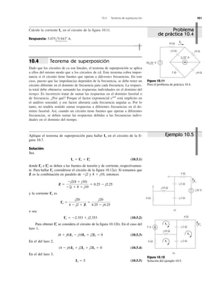 10.4 Teorema de superposición 421
Calcule la corriente en el circuito de la figura 10.11.
Respuesta: 5.075l5.943Њ A.
Io
Teorema de superposición
Dado que los circuitos de ca son lineales, el teorema de superposición se aplica
a ellos del mismo modo que a los circuitos de cd. Este teorema cobra impor-
tancia si el circuito tiene fuentes que operan a diferentes frecuencias. En este
caso, puesto que las impedancias dependen de la frecuencia, se debe tener un
circuito diferente en el dominio de frecuencia para cada frecuencia. La respues-
ta total debe obtenerse sumando las respuestas individuales en el dominio del
tiempo. Es incorrecto tratar de sumar las respuestas en el dominio fasorial o
de frecuencia. ¿Por qué? Porque el factor exponencial está implícito en
el análisis senoidal, y ese factor alteraría cada frecuencia angular Por lo
tanto, no tendría sentido sumar respuestas a diferentes frecuencias en el do-
minio fasorial. Así, cuando un circuito tiene fuentes que operan a diferentes
frecuencias, se deben sumar las respuestas debidas a las frecuencias indivi-
duales en el dominio del tiempo.
␻.
ej␻t
10.4
Aplique el teorema de superposición para hallar en el circuito de la fi-
gura 10.7.
Solución:
Sea
(10.5.1)
donde e se deben a las fuentes de tensión y de corriente, respectivamen-
te. Para hallar IЈo considérese el circuito de la figura 10.12a). Si tomamos que
Z es la combinación en paralelo de Ϫj2 y 8 ϩ j10, entonces
y la corriente es
o sea
(10.5.2)
Para obtener IЉo se considera el circuito de la figura 10.12b). En el caso del
lazo 1,
(10.5.3)
En el del lazo 2,
(10.5.4)
En el del lazo 3,
(10.5.5)I3 ϭ 5
(4 Ϫ j4)I2 ϩ j2I1 ϩ j2I3 ϭ 0
(8 ϩ j8)I1 Ϫ j10I3 ϩ j2I2 ϭ 0
I¿o ϭ Ϫ2.353 ϩ j2.353
I¿o ϭ
j20
4 Ϫ j2 ϩ Z
ϭ
j20
4.25 Ϫ j4.25
I¿o
Z ϭ
Ϫj2(8 ϩ j10)
Ϫ2j ϩ 8 ϩ j10
ϭ 0.25 Ϫ j2.25
I–oI¿o
Io ϭ I¿o ϩ I–o
Io
Ejemplo 10.5
Problema
de práctica 10.4
j8 Ω
−j6 Ω
−j4 Ω
5 Ω
10 Ω
Io
+
−50 0° V
2 0° A
Figura 10.11
Para el problema de práctica 10.4.
4 Ω
8 Ω −j2 Ω
−j2 Ω
j10 Ω
j20 V+
−
I'o
a)
b)
4 Ω
8 Ω −j2 Ω
−j2 Ω
j10 Ω
5 A
I''o
I2
I3
I1
Figura 10.12
Solución del ejemplo 10.5.
 