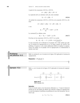 422 Capítulo 10 Análisis senoidal en estado estable
A partir de las ecuaciones (10.5.4) y (10.5.5),
La expresión de en términos de da como resultado
(10.5.6)
Al sustituir las ecuaciones (10.5.5) y (10.5.6) en la ecuación (10.5.3) se ob-
tiene
o sea
La corriente se obtiene como
(10.5.7)
Con base en las ecuaciones (10.5.2) y (10.5.7) se escribe
lo cual concuerda con lo obtenido en el ejemplo 10.3. Cabe señalar que apli-
car el teorema de superposición no es la mejor manera de resolver este
problema. Al parecer, se ha vuelto doblemente difícil al emplear la superpo-
sición. En cambio, en el ejemplo 10.6 la superposición es evidentemente el
método más fácil.
Io ϭ I¿o ϩ I–o ϭ Ϫ5 ϩ j3.529 ϭ 6.12l144.78Њ A
I–o ϭ ϪI2 ϭ Ϫ2.647 ϩ j1.176
I–o
I2 ϭ
90 Ϫ j40
34
ϭ 2.647 Ϫ j1.176
(8 ϩ j8)[(2 ϩ j2)I2 Ϫ 5] Ϫ j50 ϩ j2I2 ϭ 0
I1 ϭ (2 ϩ j2)I2 Ϫ 5
I2I1
(4 Ϫ j4)I2 ϩ j2I1 ϩ j10 ϭ 0
Halle la corriente en el circuito de la figura 10.8 aplicando el teorema de
superposición.
Respuesta: 1.194l65.45Њ A.
Io
Halle en el circuito de la figura 10.13 aplicando el teorema de superpo-
sición.
vo
Solución:
Como el circuito opera a tres frecuencias diferentes para la fuente de
tensión de cd), una manera de obtener una solución es aplicar la superposición,
la cual descompone el problema en problemas de una sola frecuencia. Sea en-
tonces que
(10.6.1)vo ϭ v1 ϩ v2 ϩ v3
(␻ ϭ 0
Ejemplo 10.6
Problema
de práctica 10.5
2 H 1 Ω 4 Ω
0.1 F 5 V+
−
+
−10 cos 2t V 2 sen 5t A
−+ vo
Figura 10.13
Para el ejemplo 10.6.
 