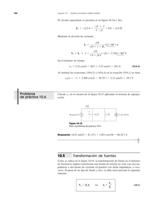 424 Capítulo 10 Análisis senoidal en estado estable
El circuito equivalente se presenta en la figura 10.14c). Sea
Mediante la división de corriente,
En el dominio de tiempo
(10.6.4)
Al sustituir las ecuaciones (10.6.2) a (10.6.4) en la ecuación (10.6.1) se tiene
vo(t) ϭ Ϫ1 ϩ 2.498 cos(2t Ϫ 30.79°) ϩ 2.33 sen(5t ϩ 10°) V
v3 ϭ 2.33 cos(5t Ϫ 80Њ) ϭ 2.33 sen(5t ϩ 10Њ) V
V3 ϭ I1 ϫ 1 ϭ
j10
1.8 ϩ j8.4
(Ϫj2) ϭ 2.328lϪ80Њ V
I1 ϭ
j10
j10 ϩ 1 ϩ Z1
(2lϪ90Њ) A
Z1 ϭ Ϫj2 ʈ 4 ϭ
Ϫj2 ϫ 4
4 Ϫ j2
ϭ 0.8 Ϫ j1.6 ⍀
Calcule en el circuito de la figura 10.15 aplicando el teorema de superpo-
sición.
vo
Respuesta: 4.631 sen(5t Ϫ 81.12Њ) ϩ 1.051 cos(10t Ϫ 86.24Њ) V.
Transformación de fuentes
Como se indica en la figura 10.16, la transformación de fuente en el dominio
de frecuencia implica transformar una fuente de tensión en serie con una im-
pedancia a una fuente de corriente en paralelo con dicha impedancia, o vice-
versa. Al pasar de un tipo de fuente a otro, se debe tener presente la siguiente
relación:
(10.1)Vs ϭ Zs Is 3 Is ϭ
Vs
Zs
10.5
8 Ω
0.2 F 1 H+
−30 sen 5t V 2 cos 10t A
+
−
vo
Figura 10.15
Para el problema de práctica 10.6.
Problema
de práctica 10.6
 