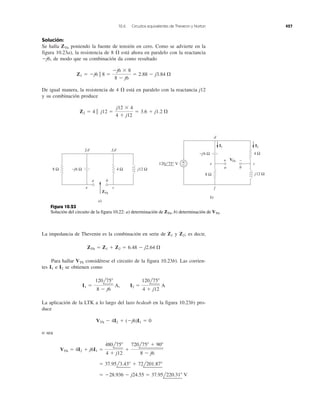 10.6 Circuitos equivalentes de Thevenin y Norton 427
Solución:
Se halla poniendo la fuente de tensión en cero. Como se advierte en la
figura 10.23a), la resistencia de 8 ⍀ está ahora en paralelo con la reactancia
Ϫj6, de modo que su combinación da como resultado
De igual manera, la resistencia de 4 ⍀ está en paralelo con la reactancia j12
y su combinación produce
Z2 ϭ 4 ʈ j12 ϭ
j12 ϫ 4
4 ϩ j12
ϭ 3.6 ϩ j1.2 ⍀
Z1 ϭ Ϫj6 ʈ 8 ϭ
Ϫj6 ϫ 8
8 Ϫ j6
ϭ 2.88 Ϫ j3.84 ⍀
ZTh
La impedancia de Thevenin es la combinación en serie de y es decir,
Para hallar VTh considérese el circuito de la figura 10.23b). Las corrien-
tes e se obtienen como
La aplicación de la LTK a lo largo del lazo bcdeab en la figura 10.23b) pro-
duce
o sea
ϭ Ϫ28.936 Ϫ j24.55 ϭ 37.95l220.31Њ V
ϭ 37.95l3.43Њ ϩ 72l201.87Њ
VTh ϭ 4I2 ϩ j6I1 ϭ
480l75Њ
4 ϩ j12
ϩ
720l75Њ ϩ 90Њ
8 Ϫ j6
VTh Ϫ 4I2 ϩ (Ϫj6)I1 ϭ 0
I1 ϭ
120l75Њ
8 Ϫ j6
A, I2 ϭ
120l75Њ
4 ϩ j12
A
I2I1
ZTh ϭ Z1 ϩ Z2 ϭ 6.48 Ϫ j2.64 ⍀
Z2;Z1
4 Ω8 Ω −j6 Ω j12 Ω
ZTh
VTh
a
e c
f,d f,d
b
a)
b)
8 Ω
4 Ω
j12 Ω
−j6 Ω
+
−
I2I1
d
e
a b
c
f
−+
120 75° V
Figura 10.23
Solución del circuito de la figura 10.22: a) determinación de b) determinación de VTh.ZTh,
 