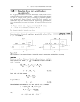 10.7 Circuitos de ca con amplificadores operacionales 431
Circuitos de ca con amplificadores
operacionales
Los tres pasos enunciados en la sección 10.1 también se aplican a los circuitos
de amplificadores operacionales, siempre y cuando el amplificador operacio-
nal opere en la región lineal. Como de costumbre, se supondrán amplifica-
dores operacionales ideales. (Véase la sección 5.2.) Como se explicó en el
capítulo 5, la clave para analizar circuitos de amplificadores operacionales es
tener en cuenta dos importantes propiedades de un amplificador operacional
ideal:
1. Ninguna corriente entra a ninguna de sus terminales de entrada.
2. La tensión en sus terminales de entrada es de cero.
Los siguientes ejemplos ilustrarán estas ideas.
10.7
Determine en el circuito de amplificador operacional de la figura 10.31a)
si vs ϭ 3 cos 1 000t V.
vo(t)
Solución:
Primero se transforma el circuito al dominio de frecuencia, como se advierte
en la figura 10.31b), donde Al aplicar la LCK al
nodo 1 se obtiene
o sea
(10.11.1)
En el nodo 2, la LCK produce
lo que conduce a
(10.11.2)
La sustitución de la ecuación (10.11.2) en la ecuación (10.11.1) produce
Así,
vo(t) ϭ 1.029 cos(1 000t ϩ 59.04°) V
Vo ϭ
6
3 Ϫ j5
ϭ 1.029l59.04Њ
6 ϭ Ϫj(5 ϩ j4)Vo Ϫ Vo ϭ (3 Ϫ j5)Vo
V1 ϭ ϪjVo
V1 Ϫ 0
10
ϭ
0 Ϫ Vo
Ϫj10
6 ϭ (5 ϩ j4)V1 Ϫ Vo
3l0Њ Ϫ V1
10
ϭ
V1
Ϫj5
ϩ
V1 Ϫ 0
10
ϩ
V1 Ϫ Vo
20
Vs ϭ 3l0Њ, ␻ ϭ 1000 rad/s.
+
−
+
−
Vo
Vo
V1
−j5 kΩ
−j10 kΩ
10 kΩ 10 kΩ
20 kΩ
3 0° V
+
−
+
−
vs
vo
10 kΩ 10 kΩ
0.1 ␮F
0.2 ␮F
20 kΩ
1 2
0 V
a) b)
Figura 10.31
Para el ejemplo 10.11: a) circuito original en el dominio del tiempo, b) su equivalente en el dominio de frecuencia.
1000
Ejemplo 10.11
 