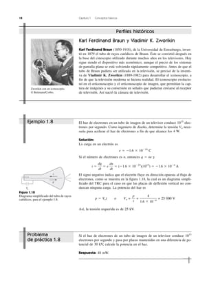 18 Capítulo 1 Conceptos básicos
i
q
Vo
Figura 1.18
Diagrama simplificado del tubo de rayos
catódicos, para el ejemplo 1.8.
Perfiles históricos
Karl Ferdinand Braun y Vladimir K. Zworikin
Karl Ferdinand Braun (1850-1918), de la Universidad de Estrasburgo, inven-
tó en 1879 el tubo de rayos catódicos de Braun. Éste se convirtió después en
la base del cinescopio utilizado durante muchos años en los televisores. Hoy
sigue siendo el dispositivo más económico, aunque el precio de los sistemas
de pantalla plana se está volviendo rápidamente competitivo. Antes de que el
tubo de Braun pudiera ser utilizado en la televisión, se precisó de la inventi-
va de Vladimir K. Zworikin (1889-1982) para desarrollar el iconoscopio, a
fin de que la televisión moderna se hiciera realidad. El iconoscopio evolucio-
nó en el orticonoscopio y el orticonoscopio de imagen, que permitían la cap-
tura de imágenes y su conversión en señales que pudieran enviarse al receptor
de televisión. Así nació la cámara de televisión.
Zworikin con un iconoscopio.
© Bettmann/Corbis.
El haz de electrones en un tubo de imagen de un televisor conduce 1015
elec-
trones por segundo. Como ingeniero de diseño, determine la tensión Vo nece-
saria para acelerar el haz de electrones a fin de que alcance los 4 W.
Solución:
La carga en un electrón es
e ϭ Ϫ1.6 ϫ 10Ϫ19
C
Si el número de electrones es n, entonces q ϭ ne y
El signo negativo indica que el electrón fluye en dirección opuesta al flujo de
electrones, como se muestra en la figura 1.18, la cual es un diagrama simpli-
ficado del TRC para el caso en que las placas de deflexión vertical no con-
duzcan ninguna carga. La potencia del haz es
p ϭ Voi o Vo = = = 25 000 V
Así, la tensión requerida es de 25 kV.
4
1.6 ϫ 10Ϫ4
p
i
i ϭ
dq
dt
ϭ e
dn
dt
ϭ (Ϫ1.6 ϫ 10Ϫ19
)(1015
) ϭ Ϫ1.6 ϫ 10Ϫ4
A
Ejemplo 1.8
Si el haz de electrones de un tubo de imagen de un televisor conduce 1013
electrones por segundo y pasa por placas mantenidas en una diferencia de po-
tencial de 30 kV, calcule la potencia en el haz.
Respuesta: 48 mW.
Problema
de práctica 1.8
 