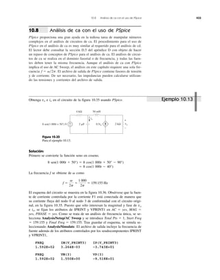 10.8 Análisis de ca con el uso de PSpice 433
Análisis de ca con el uso de PSpice
PSpice proporciona una gran ayuda en la tediosa tarea de manipular números
complejos en el análisis de circuitos de ca. El procedimiento para el uso de
PSpice en el análisis de ca es muy similar al requerido para el análisis de cd.
El lector debe consultar la sección D.5 del apéndice D con objeto de hacer
un repaso de conceptos de PSpice para el análisis de ca. El análisis de circui-
tos de ca se realiza en el dominio fasorial o de frecuencia, y todas las fuen-
tes deben tener la misma frecuencia. Aunque el análisis de ca con PSpice
implica el uso de AC Sweep, el análisis en este capítulo requiere una sola fre-
cuencia El archivo de salida de PSpice contiene fasores de tensión
y de corriente. De ser necesario, las impedancias pueden calcularse utilizan-
do las tensiones y corrientes del archivo de salida.
f ϭ ␻͞2p.
10.8
Solución:
Primero se convierte la función seno en coseno.
8 sen(1 000t ϩ 50°) ϭ 8 cos(1 000t ϩ 50° Ϫ 90°)
ϭ 8 cos(1 000t Ϫ 40°)
La frecuencia f se obtiene de como
El esquema del circuito se muestra en la figura 10.36. Obsérvese que la fuen-
te de corriente controlada por la corriente F1 está conectada de manera que
su corriente fluya del nodo 0 al nodo 3 de conformidad con el circuito origi-
nal, en la figura 10.35. Puesto que sólo interesan la magnitud y fase de
e se fijan los atributos de IPRINT y VPRINT1 en AC ϭ yes, MAG ϭ
yes, PHASE ϭ yes. Como se trata de un análisis de frecuencia única, se se-
lecciona Analysis/Setup/AC Sweep y se introduce Total Pts ϭ 1, Start Freq
ϭ 159.155 y Final Freq ϭ 159.155. Tras guardar el esquema, se simula se-
leccionando Analysis/Simulate. El archivo de salida incluye la frecuencia de
fuente además de los atributos controlados por los seudocomponentes IPRINT
y VPRINT1,
FREQ IM(V_PRINT3) IP(V_PRINT3)
1.592E+02 3.264E–03 –3.743E+01
FREQ VM(3) VP(3)
1.592E+02 1.550E+00 –9.518E+01
io,
vo
f ϭ
␻
2p
ϭ
1000
2p
ϭ 159.155 Hz
␻
Obtenga e en el circuito de la figura 10.35 usando PSpice.iovo
2 ␮F
50 mH4 kΩ
2 kΩ
io
0.5io
+
−8 sen(1 000t + 50°) V vo
+
−
Figura 10.35
Para el ejemplo 10.13.
1 000
Ejemplo 10.13
 