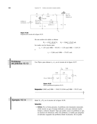 434 Capítulo 10 Análisis senoidal en estado estable
ACMAG=8
ACPHASE=-40
AC=ok
MAG=ok
PHASE=ok
AC=yes
MAG=yes
PHASE=ok
V
R1
C1 2u
L1
F1
4k
IPRINT
50mH
GAIN=0.5 2kR2
0
2 3
+
−
Figura 10.36
Esquema del circuito de la figura 10.35.
1 ␮F
2 H2 kΩ
3 kΩ
1 kΩ
io
2vo
+
−10 cos 3 000t A vo
+
−
+
−
Figura 10.37
Para el problema de práctica 10.13.
Ejemplo 10.14
Problema
de práctica 10.13
De este archivo de salida se obtiene
los cuales son los fasores para
vo ϭ 1.55 cos(1 000t Ϫ 95.18°) ϭ 1.55 sen(1 000t Ϫ 5.18°) V
e
io ϭ 3.264 cos(1 000t Ϫ 37.43°) mA
Vo ϭ 1.55lϪ95.18Њ V, Io ϭ 3.264lϪ37.43Њ mA
Use PSpice para obtener e en el circuito de la figura 10.37.iovo
Respuesta: 0.2682 cos(3 000t Ϫ 154.6°) V, 0.544 cos(3 000t Ϫ 55.12°) mA.
Halle y en el circuito de la figura 10.38.
Solución:
1. Definir. En su forma presente, el problema está claramente enunciado.
¡Cabe insistir en que el tiempo dedicado a este paso ahorrará mucho
tiempo y esfuerzo después! Algo que podría causar un problema es que,
en ausencia de referencias sobre este problema, se tendría que preguntar
al individuo asignador del problema dónde localizarlas. De no poder
V2V1
 