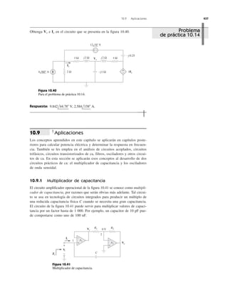 10.9 Aplicaciones 437
Obtenga e en el circuito que se presenta en la figura 10.40.IxVx
Respuesta: 9.842l44.78Њ V, 2.584l158Њ A.
Aplicaciones
Los conceptos aprendidos en este capítulo se aplicarán en capítulos poste-
riores para calcular potencia eléctrica y determinar la respuesta en frecuen-
cia. También se les emplea en el análisis de circuitos acoplados, circuitos
trifásicos, circuitos transistorizados de ca, filtros, osciladores y otros circui-
tos de ca. En esta sección se aplicarán esos conceptos al desarrollo de dos
circuitos prácticos de ca: el multiplicador de capacitancia y los osciladores
de onda senoidal.
10.9.1 Multiplicador de capacitancia
El circuito amplificador operacional de la figura 10.41 se conoce como multipli-
cador de capacitancia, por razones que serán obvias más adelante. Tal circui-
to se usa en tecnología de circuitos integrados para producir un múltiplo de
una reducida capacitancia física C cuando se necesita una gran capacitancia.
El circuito de la figura 10.41 puede servir para multiplicar valores de capaci-
tancia por un factor hasta de 1 000. Por ejemplo, un capacitor de 10 pF pue-
de comportarse como uno de 100 nF.
10.9
1 Ω 1 ΩVx
Ix
4Ix−j1 Ω
j2 Ω
2 Ω4 60° A
12 0° V
j2 Ω
−j 0.25
+ −
+
−
Figura 10.40
Para el problema de práctica 10.14.
+
−
R1
A1
R2
+
−
Vo
Ii
Zi
Vi
A2
C
0 V
2
1
+
−
Vi
Figura 10.41
Multiplicador de capacitancia.
Problema
de práctica 10.14
 