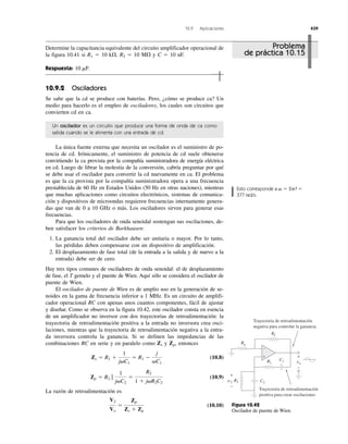 10.9 Aplicaciones 439
Esto corresponde a 2 f
377 rad/s.
ϭp␻ ϭ
+
−
Rf
Rg
R1
R2
C1
C2
+
−
v2
+
−
vo
Trayectoria de retroalimentación
positiva para crear oscilaciones
Trayectoria de retroalimentación
negativa para controlar la ganancia
Figura 10.42
Oscilador de puente de Wien.
Determine la capacitancia equivalente del circuito amplificador operacional de
la figura 10.41 si R1 ϭ 10 k⍀, R2 ϭ 10 M⍀ y C ϭ 10 nF.
Respuesta: 10 mF.
10.9.2 Osciladores
Se sabe que la cd se produce con baterías. Pero, ¿cómo se produce ca? Un
medio para hacerlo es el empleo de osciladores, los cuales son circuitos que
convierten cd en ca.
Un oscilador es un circuito que produce una forma de onda de ca como
salida cuando se le alimenta con una entrada de cd.
La única fuente externa que necesita un oscilador es el suministro de po-
tencia de cd. Irónicamente, el suministro de potencia de cd suele obtenerse
convirtiendo la ca provista por la compañía suministradora de energía eléctrica
en cd. Luego de librar la molestia de la conversión, cabría preguntar por qué
se debe usar el oscilador para convertir la cd nuevamente en ca. El problema
es que la ca provista por la compañía suministradora opera a una frecuencia
prestablecida de 60 Hz en Estados Unidos (50 Hz en otras naciones), mientras
que muchas aplicaciones como circuitos electrónicos, sistemas de comunica-
ción y dispositivos de microondas requieren frecuencias internamente genera-
das que van de 0 a 10 GHz o más. Los osciladores sirven para generar esas
frecuencias.
Para que los osciladores de onda senoidal sostengan sus oscilaciones, de-
ben satisfacer los criterios de Barkhausen:
1. La ganancia total del oscilador debe ser unitaria o mayor. Por lo tanto,
las pérdidas deben compensarse con un dispositivo de amplificación.
2. El desplazamiento de fase total (de la entrada a la salida y de nuevo a la
entrada) debe ser de cero.
Hay tres tipos comunes de osciladores de onda senoidal: el de desplazamiento
de fase, el T gemelo y el puente de Wien. Aquí sólo se considera el oscilador de
puente de Wien.
El oscilador de puente de Wien es de amplio uso en la generación de se-
noides en la gama de frecuencia inferior a 1 MHz. Es un circuito de amplifi-
cador operacional RC con apenas unos cuantos componentes, fácil de ajustar
y diseñar. Como se observa en la figura 10.42, este oscilador consta en esencia
de un amplificador no inversor con dos trayectorias de retroalimentación: la
trayectoria de retroalimentación positiva a la entrada no inversora crea osci-
laciones, mientras que la trayectoria de retroalimentación negativa a la entra-
da inversora controla la ganancia. Si se definen las impedancias de las
combinaciones RC en serie y en paralelo como y entonces
(10.8)
(10.9)
La razón de retroalimentación es
(10.10)
V2
Vo
ϭ
Zp
Zs ϩ Zp
Zp ϭ R2 ʈ
1
j␻C2
ϭ
R2
1 ϩ j␻R2C2
Zs ϭ R1 ϩ
1
j␻C1
ϭ R1 Ϫ
j
␻C1
Zp,Zs
Problema
de práctica 10.15
 