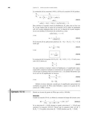 440 Capítulo 10 Análisis senoidal en estado estable
La sustitución de las ecuaciones (10.8) y (10.9) en la ecuación (10.10) produce
(10.11)
Para satisfacer el segundo criterio de Barkhausen, debe estar en fase con
lo que implica que la razón de la ecuación (10.11) debe ser puramente
real. Así, la parte imaginaria debe ser de cero. La fijación de la parte imagina-
ria en cero produce la frecuencia de oscilación como
o sea
(10.12)
En la mayoría de las aplicaciones prácticas, y de
modo que
(10.13)
o sea
(10.14)
La sustitución de la ecuación (10.13) y en la ecua-
ción (10.11) deriva en
(10.15)
Así, para satisfacer el primer criterio de Barkhausen, el amplificador opera-
cional debe compensar mediante el suministro de una ganancia de 3 o mayor
a fin de que la ganancia total sea al menos de 1, o la unidad. Recuérdese que
en el caso de un amplificador no inversor,
(10.16)
o sea
(10.17)
Debido al retraso inherente causado por el amplificador operacional, los
osciladores de puente de Wien están limitados a operar en la gama de fre-
cuencia de 1 MHz o menos.
Rf ϭ 2Rg
Vo
V2
ϭ 1 ϩ
Rf
Rg
ϭ 3
V2
Vo
ϭ
1
3
C1 ϭ C2 ϭ CR1 ϭ R2 ϭ R,
fo ϭ
1
2pRC
␻o ϭ
1
RC
ϭ 2pfo
C1 ϭ C2 ϭ C,R1 ϭ R2 ϭ R
␻o ϭ
1
1R1R2C1C2
␻o
2
R1C1R2C2 Ϫ 1 ϭ 0
␻o
Vo,
V2
ϭ
␻R2C1
␻(R2C1 ϩ R1C1 ϩ R2C2) ϩ j(␻2
R1C1R2C2 Ϫ 1)
V2
Vo
ϭ
R2
R2 ϩ aR1 Ϫ
j
␻C1
b(1 ϩ j␻R2C2)
Diseñe un circuito de puente de Wien que oscile a 100 kHz.
Solución:
Usando la ecuación (10.14), se obtiene la constante de tiempo del circuito como
(10.16.1)
Si se selecciona después se puede seleccionar C ϭ 159 pF para
satisfacer la ecuación (10.16.1). Puesto que la ganancia debe ser de 3,
Se podría seleccionar mientras que Rg ϭ 10 k⍀.Rf ϭ 20 k⍀Rf ͞Rg ϭ 2.
R ϭ 10 k⍀,
RC ϭ
1
2pfo
ϭ
1
2p ϫ 100 ϫ 103
ϭ 1.59 ϫ 10Ϫ6
Ejemplo 10.16
 