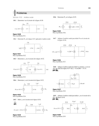 Problemas 443
10.2 Determine en la figura 10.51 aplicando el análisis nodal.Vo
10.7 Aplique el análisis nodal para hallar V en el circuito de
la figura 10.56.
Problemas
Sección 10.2 Análisis nodal
10.1 Determine i en el circuito de la figura 10.50.
10.6 Determine en la figura 10.55.Vx
1 F 1 H+
−
1 Ω
1 Ω2 cos 10t V
i
Figura 10.50
Para el problema 10.1.
+
−
2 Ω
j4 Ω4 0° V −j5 Ω Vo
+
−
Figura 10.51
Para el problema 10.2.
10.3 Determine en el circuito de la figura 10.52.vo
+
−
2 H4 Ω
vo16 sen 4t V 2 cos 4t A
+
−
1 Ω 6 Ω
F1
12
Figura 10.52
Para el problema 10.3.
10.4 Determine en el circuito de la figura 10.53.i1
+
−
2 kΩ 2 ␮F
0.5 H50 cos 103t V
i1
30i1
+
−
Figura 10.53
Para el problema 10.4.
10.5 Halle en el circuito de la figura 10.54.io
2 kΩ
0.25 H 10io
+
−
+
−25 cos(4 ϫ 103t) V
2 ␮Fio
Figura 10.54
Para el problema 10.5.
20 Ω j10 Ω
20 Ω Vx
4Vx 3 0° A
++
−
–
Figura 10.55
Para el problema 10.6.
40 Ω j20 Ω
120 −15° V 6 30° A
V
+
− 50 Ω−j30 Ω
Figura 10.56
Para el problema 10.7.
10.8 Aplique el análisis nodal para hallar la corriente en el cir-
cuito de la figura 10.57. Sea ϭ 6 cos(200t ϩ 15°)A.is
io
40 Ω
20 Ω 100 mH50 ␮F
io
0.1 vo
is vo
+
–
Figura 10.57
Para el problema 10.8.
10.9 Aplique el análisis nodal para hallar en el circuito de la
figura 10.58.
vo
+
−
10 mH50 ␮F20 Ω
20 Ω 30 Ω10 cos 103
t V
io
4io vo
+
−
Figura 10.58
Para el problema 10.9.
 