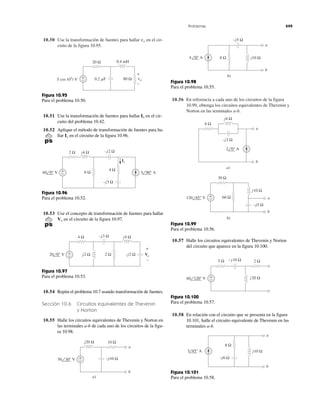 Problemas 449
10.50 Use la transformación de fuentes para hallar en el cir-
cuito de la figura 10.95.
vo
10.56 En referencia a cada uno de los circuitos de la figura
10.99, obtenga los circuitos equivalentes de Thevenin y
Norton en las terminales a-b.
20 Ω
80 Ω
0.4 mH
0.2 ␮F+
−5 cos 105
t V vo
+
−
Figura 10.95
Para el problema 10.50.
10.51 Use la transformación de fuentes para hallar en el cir-
cuito del problema 10.42.
10.52 Aplique el método de transformación de fuentes para ha-
llar en el circuito de la figura 10.96.Ix
Io
+
−
2 Ω j4 Ω –j2 Ω
–j3 Ω
6 Ω
4 Ω
Ix
60 0° V 5 90° A
Figura 10.96
Para el problema 10.52.
10.53 Use el concepto de transformación de fuentes para hallar
en el circuito de la figura 10.97.Vo
+
−
4 Ω j4 Ω–j3 Ω
–j2 Ωj2 Ω 2 Ω20 0° V Vo
+
−
Figura 10.97
Para el problema 10.53.
10.54 Repita el problema 10.7 usando transformación de fuentes.
Sección 10.6 Circuitos equivalentes de Thevenin
y Norton
10.55 Halle los circuitos equivalentes de Thevenin y Norton en
las terminales a-b de cada uno de los circuitos de la figu-
ra 10.98.
–j10 Ω
j20 Ω 10 Ω
a
b
50 30° V +
−
a)
a
b
4 0° A
–j5 Ω
j10 Ω8 Ω
b)
Figura 10.98
Para el problema 10.55.
j4 Ω
6 Ω
a
b
2 0° A
–j2 Ω
a)
–j5 Ω
30 Ω
a
b
120 45° V
j10 Ω
60 Ω
b)
+
−
Figura 10.99
Para el problema 10.56.
10.57 Halle los circuitos equivalentes de Thevenin y Norton
del circuito que aparece en la figura 10.100.
j20 Ω
5 Ω 2 Ω
60 120° V +
−
–j10 Ω
Figura 10.100
Para el problema 10.57.
10.58 En relación con el circuito que se presenta en la figura
10.101, halle el circuito equivalente de Thevenin en las
terminales a-b.
a
b
5 45° A j10 Ω
8 Ω
–j6 Ω
Figura 10.101
Para el problema 10.58.
 