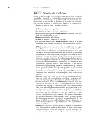 20 Capítulo 1 Conceptos básicos
†
Solución de problemas
Aunque los problemas por resolver durante la carrera individual variarán en
complejidad y magnitud, los principios básicos que deben seguirse son siem-
pre los mismos. El proceso que se describirá aquí lo han practicado los auto-
res a lo largo de muchos años de resolución de problemas con estudiantes,
para solucionar problemas de ingeniería en la industria y en la investigación.
Primero se listan los pasos y después se explican.
1. Definir cuidadosamente el problema.
2. Presentar todo lo que se sabe sobre el problema.
3. Establecer una serie de soluciones alternativas y determinar la que ofre-
ce la mayor probabilidad de éxito.
4. Intentar una solución del problema.
5. Evaluar la solución y comprobar su exactitud.
6. ¿El problema ha sido resuelto satisfactoriamente? Si es así, se presenta
la solución; de lo contrario, se regresa al paso 3 y se repite el proceso.
1. Definir cuidadosamente el problema. Ésta es quizá la parte más impor-
tante del proceso, ya que se convierte en el fundamento de los demás pa-
sos. En general, la presentación de problemas de ingeniería es un tanto
incompleta. Se debe hacer todo lo posible por cerciorarse de comprender
el problema en forma tan completa como quien lo presenta. El tiempo
dedicado a la clara identificación del problema ahorrará considerable
tiempo y frustración posteriores. El estudiante puede clarificar la enun-
ciación de un problema en un libro de texto pidiéndole a su profesor que
le ayude a comprenderla mejor. Un problema que se le presente en la in-
dustria podría requerir la consulta a varios individuos. En este paso es
importante formular preguntas que deban responderse antes de continuar
con el proceso de solución. Si existen tales preguntas, se debe consultar
a los individuos o recursos apropiados para obtener las respuestas corres-
pondientes. Con estas respuestas se puede depurar el problema y usar esa
depuración como enunciación del problema para el resto del proceso de
solución.
2. Presentar todo lo que se sabe sobre el problema. El lector ya está prepa-
rado para escribir todo lo que sabe sobre el problema y sus posibles solu-
ciones. Este importante paso ahorrará tiempo y frustración posteriores.
3. Establecer una serie de soluciones alternativas y determinar la que ofre-
ce la mayor probabilidad de éxito. Casi todo problema tendrá varias ru-
tas posibles a la solución. Es altamente deseable identificar tantas de esas
rutas como sea posible. En este punto también se debe determinar las he-
rramientas de que se dispone, como PSpice y MATLAB y otros paquetes
de software que pueden reducir enormemente el esfuerzo e incrementar
la exactitud. Hay que destacar una vez más que el tiempo que se dedi-
que a la cuidadosa definición del problema y a la investigación de méto-
dos alternativos de solución rendirán después grandes dividendos. Evaluar
las alternativas y determinar cuál ofrece la mayor probabilidad de éxito
puede ser difícil, pero bien valdrá el esfuerzo. Se debe documentar mi-
nuciosamente este proceso, ya que deberá volver a él si el primer méto-
do no da resultado.
4. Intentar una solución del problema. Éste es el momento en que realmen-
te se debe proceder a la solución del problema. Se debe documentar de
manera minuciosa el proceso que se siga, para presentar una solución de-
tallada si tiene éxito, o para evaluar el proceso si no se tiene. Una eva-
1.8
 