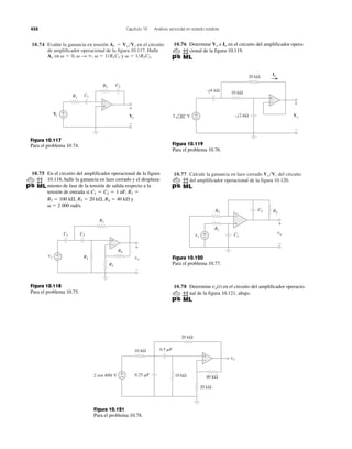 452 Capítulo 10 Análisis senoidal en estado estable
10.74 Evalúe la ganancia en tensión en el circuito
de amplificador operacional de la figura 10.117. Halle
␻ ϭ 1/R1C1 y ␻ ϭ 1/R2C2.Av en ␻ ϭ 0, ␻ S ϱ,
Av ϭ Vo͞Vs
10.77 Calcule la ganancia en lazo cerrado del circuito
del amplificador operacional de la figura 10.120.
Vo͞Vs
+
−Vs Vo
+
−
C1R1
C2R2
+
−
Figura 10.117
Para el problema 10.74.
10.75 En el circuito del amplificador operacional de la figura
10.118, halle la ganancia en lazo cerrado y el desplaza-
miento de fase de la tensión de salida respecto a la
tensión de entrada si
R2 ϭ 100 k⍀, R3 ϭ 20 k⍀, R4 ϭ 40 k⍀ y
␻ ϭ 2 000 rad/s.
C1 ϭ C2 ϭ 1 nF, R1 ϭ
vs vo
C1
R1
R2
+
−
C2
R4
R3
+
−
+
−
Figura 10.118
Para el problema 10.75.
10.76 Determine e en el circuito del amplificador opera-
cional de la figura 10.119.
IoVo
+
−
20 kΩ
10 kΩ
–j2 kΩ2 30° V
–j4 kΩ
+
−
Io
+
−
Vo
Figura 10.119
Para el problema 10.76.
+
−
+
−vs
vo
+
−
C1
R1
R3
C2 R2
Figura 10.120
Para el problema 10.77.
10.78 Determine en el circuito del amplificador operacio-
nal de la figura 10.121, abajo.
vo(t)
vo
+
−
10 kΩ
20 kΩ
20 kΩ
40 kΩ10 kΩ0.25 ␮F
0.5 ␮F
+
−
2 sen 400t V
Figura 10.121
Para el problema 10.78.
 