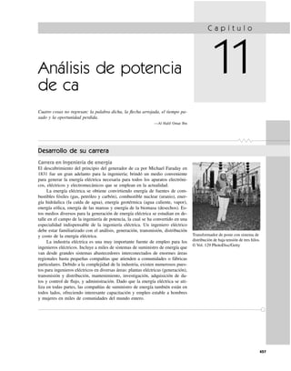 457
Análisis de potencia
de ca
Cuatro cosas no regresan: la palabra dicha, la ﬂecha arrojada, el tiempo pa-
sado y la oportunidad perdida.
—Al Halif Omar Ibn
Desarrollo de su carrera
Carrera en Ingeniería de energía
El descubrimiento del principio del generador de ca por Michael Faraday en
1831 fue un gran adelanto para la ingeniería; brindó un medio conveniente
para generar la energía eléctrica necesaria para todos los aparatos electróni-
cos, eléctricos y electromecánicos que se emplean en la actualidad.
La energía eléctrica se obtiene convirtiendo energía de fuentes de com-
bustibles fósiles (gas, petróleo y carbón), combustible nuclear (uranio), ener-
gía hidráulica (la caída de agua), energía geotérmica (agua caliente, vapor),
energía eólica, energía de las mareas y energía de la biomasa (desechos). Es-
tos medios diversos para la generación de energía eléctrica se estudian en de-
talle en el campo de la ingeniería de potencia, la cual se ha convertido en una
especialidad indispensable de la ingeniería eléctrica. Un ingeniero eléctrico
debe estar familiarizado con el análisis, generación, transmisión, distribución
y costo de la energía eléctrica.
La industria eléctrica es una muy importante fuente de empleo para los
ingenieros eléctricos. Incluye a miles de sistemas de suministro de energía que
van desde grandes sistemas abastecedores interconectados de enormes áreas
regionales hasta pequeñas compañías que atienden a comunidades o fábricas
particulares. Debido a la complejidad de la industria, existen numerosos pues-
tos para ingenieros eléctricos en diversas áreas: plantas eléctricas (generación),
transmisión y distribución, mantenimiento, investigación, adquisición de da-
tos y control de ﬂujo, y administración. Dado que la energía eléctrica se uti-
liza en todas partes, las compañías de suministro de energía también están en
todos lados, ofreciendo interesante capacitación y empleo estable a hombres
y mujeres en miles de comunidades del mundo entero.
C a p í t u l o
11
Transformador de poste con sistema de
distribución de baja tensión de tres hilos.
© Vol. 129 PhotoDisc/Getty
 