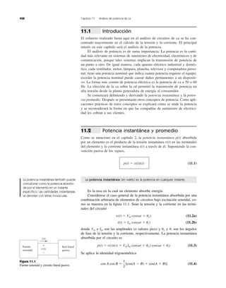 Introducción
El esfuerzo realizado hasta aquí en el análisis de circuitos de ca se ha con-
centrado mayormente en el cálculo de la tensión y la corriente. El principal
interés en este capítulo será el análisis de la potencia.
El análisis de potencia es de suma importancia. La potencia es la canti-
dad más relevante en sistemas de suministro de electricidad, electrónicos y de
comunicación, porque tales sistemas implican la transmisión de potencia de
un punto a otro. De igual manera, cada aparato eléctrico industrial y domés-
tico, cada ventilador, motor, lámpara, plancha, televisor y computadora perso-
nal, tiene una potencia nominal que indica cuánta potencia requiere el equipo;
exceder la potencia nominal puede causar daños permanentes a un dispositi-
vo. La forma más común de potencia eléctrica es la potencia de ca a 50 o 60
Hz. La elección de la ca sobre la cd permitió la transmisión de potencia en
alta tensión desde la planta generadora de energía al consumidor.
Se comenzará deﬁniendo y derivando la potencia instantánea y la poten-
cia promedio. Después se presentarán otros conceptos de potencia. Como apli-
caciones prácticas de estos conceptos se explicará cómo se mide la potencia
y se reconsiderará la forma en que las compañías de suministro de electrici-
dad les cobran a sus clientes.
Potencia instantánea y promedio
Como se mencionó en el capítulo 2, la potencia instantánea p(t) absorbida
por un elemento es el producto de la tensión instantánea v(t) en las terminales
del elemento y la corriente instantánea i(t) a través de él. Suponiendo la con-
vención pasiva de los signos,
(11.1)p(t) ϭ v(t)i(t)
11.2
11.1
458 Capítulo 11 Análisis de potencia de ca
La potencia instantánea (en watts) es la potencia en cualquier instante.
Es la tasa en la cual un elemento absorbe energía.
Considérese el caso general de la potencia instantánea absorbida por una
combinación arbitraria de elementos de circuitos bajo excitación senoidal, co-
mo se muestra en la ﬁgura 11.1. Sean la tensión y la corriente en las termi-
nales del circuito
(11.2a)
(11.2b)
donde e son las amplitudes (o valores pico) y y son los ángulos
de fase de la tensión y la corriente, respectivamente. La potencia instantánea
absorbida por el circuito es
(11.3)
Se aplica la identidad trigonométrica
(11.4)cos A cos B ϭ
1
2
[cos(A Ϫ B) ϩ cos(A ϩ B)]
p(t) ϭ v(t)i(t) ϭ VmIm cos(␻t ϩ uv) cos(␻t ϩ ui)
uiuvImVm
i(t) ϭ Im cos(␻t ϩ ui)
v(t) ϭ Vm cos(␻t ϩ uv)
Fuente
senoidal
Red lineal
pasiva
i(t)
+
−
v(t)
La potencia instantánea también puede
concebirse como la potencia absorbi-
da por el elemento en un instante
especíﬁco. Las cantidades instantáneas
se denotan con letras minúsculas.
Figura 11.1
Fuente senoidal y circuito lineal pasivo.
 