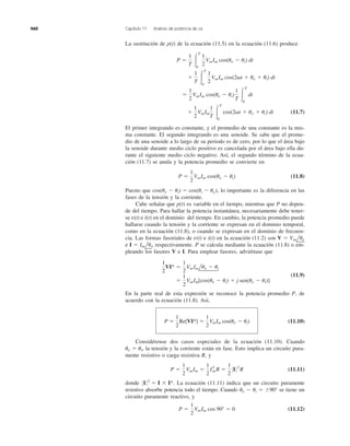 La sustitución de p(t) de la ecuación (11.5) en la ecuación (11.6) produce
(11.7)
El primer integrando es constante, y el promedio de una constante es la mis-
ma constante. El segundo integrando es una senoide. Se sabe que el prome-
dio de una senoide a lo largo de su periodo es de cero, por lo que el área bajo
la senoide durante medio ciclo positivo es cancelada por el área bajo ella du-
rante el siguiente medio ciclo negativo. Así, el segundo término de la ecua-
ción (11.7) se anula y la potencia promedio se convierte en
(11.8)
Puesto que lo importante es la diferencia en las
fases de la tensión y la corriente.
Cabe señalar que p(t) es variable en el tiempo, mientras que P no depen-
de del tiempo. Para hallar la potencia instantánea, necesariamente debe tener-
se v(t) e i(t) en el dominio del tiempo. En cambio, la potencia promedio puede
hallarse cuando la tensión y la corriente se expresan en el dominio temporal,
como en la ecuación (11.8), o cuando se expresan en el dominio de frecuen-
cia. Las formas fasoriales de v(t) e i(t) en la ecuación (11.2) son
e respectivamente. P se calcula mediante la ecuación (11.8) o em-
pleando los fasores V e I. Para emplear fasores, adviértase que
(11.9)
En la parte real de esta expresión se reconoce la potencia promedio P, de
acuerdo con la ecuación (11.8). Así,
(11.10)
Considérense dos casos especiales de la ecuación (11.10). Cuando
la tensión y la corriente están en fase. Esto implica un circuito pura-
mente resistivo o carga resistiva R, y
(11.11)
donde La ecuación (11.11) indica que un circuito puramente
resistivo absorbe potencia todo el tiempo. Cuando ␪v Ϫ ␪i ϭ Ϯ90° se tiene un
circuito puramente reactivo, y
(11.12)P ϭ
1
2
VmIm cos 90Њ ϭ 0
0I02
ϭ I ϫ I*.
P ϭ
1
2
VmIm ϭ
1
2
I2
mR ϭ
1
2
0I 02
R
uv ϭ ui,
P ϭ
1
2
Re[VI*] ϭ
1
2
VmIm cos(uv Ϫ ui)
ϭ
1
2
VmIm[cos(uv Ϫ ui) ϩ j sen(uv Ϫ ui)]
1
2
VI* ϭ
1
2
VmImluv Ϫ ui
I ϭ Imlui,
V ϭ Vmluv
cos(uv Ϫ ui) ϭ cos(ui Ϫ uv),
P ϭ
1
2
VmIm cos(uv Ϫ ui)
ϩ
1
2
VmIm
1
T Ύ
T
0
cos(2␻t ϩ uv ϩ ui) dt
ϭ
1
2
VmIm cos(uv Ϫ ui)
1
T Ύ
T
0
dt
ϩ
1
T Ύ
T
0
1
2
VmIm cos(2␻t ϩ uv ϩ ui) dt
P ϭ
1
T Ύ
T
0
1
2
VmIm cos(uv Ϫ ui) dt
460 Capítulo 11 Análisis de potencia de ca
 