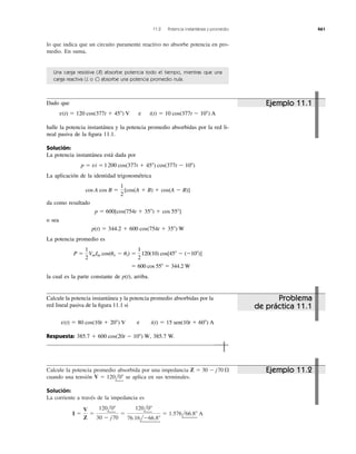 Calcule la potencia promedio absorbida por una impedancia
cuando una tensión se aplica en sus terminales.
Solución:
La corriente a través de la impedancia es
I ϭ
V
Z
ϭ
120l0Њ
30 Ϫ j70
ϭ
120l0Њ
76.16lϪ66.8Њ
ϭ 1.576l66.8Њ A
V ϭ 120l0Њ
Z ϭ 30 Ϫ j70 ⍀
lo que indica que un circuito puramente reactivo no absorbe potencia en pro-
medio. En suma,
11.2 Potencia instantánea y promedio 461
Una carga resistiva (R) absorbe potencia todo el tiempo, mientras que una
carga reactiva (L o C) absorbe una potencia promedio nula.
Dado que
halle la potencia instantánea y la potencia promedio absorbidas por la red li-
neal pasiva de la ﬁgura 11.1.
Solución:
La potencia instantánea está dada por
La aplicación de la identidad trigonométrica
da como resultado
o sea
La potencia promedio es
la cual es la parte constante de p(t), arriba.
ϭ 600 cos 55Њ ϭ 344.2 W
P ϭ
1
2
VmIm cos(uv Ϫ ui) ϭ
1
2
120(10) cos[45Њ Ϫ (Ϫ10Њ)]
p(t) ϭ 344.2 ϩ 600 cos(754t ϩ 35Њ) W
p ϭ 600[cos(754t ϩ 35Њ) ϩ cos 55Њ]
cos A cos B ϭ
1
2
[cos(A ϩ B) ϩ cos(A Ϫ B)]
p ϭ vi ϭ 1200 cos(377t ϩ 45Њ) cos(377t Ϫ 10Њ)
v(t) ϭ 120 cos(377t ϩ 45Њ) V y i(t) ϭ 10 cos(377t Ϫ 10Њ) A
Calcule la potencia instantánea y la potencia promedio absorbidas por la
red lineal pasiva de la ﬁgura 11.1 si
Respuesta: 385.7 W.385.7 ϩ 600 cos(20t Ϫ 10Њ) W,
v(t) ϭ 80 cos(10t ϩ 20Њ) V y i(t) ϭ 15 sen(10t ϩ 60Њ) A
Ejemplo 11.1
Problema
de práctica 11.1
Ejemplo 11.2
e
1200
e
 