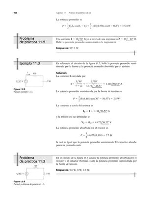 La potencia promedio es
P ϭ
1
2
VmIm cos(uv Ϫ ui) ϭ
1
2
(120)(1.576) cos(0 Ϫ 66.8Њ) ϭ 37.24 W
462 Capítulo 11 Análisis de potencia de ca
Una corriente ﬂuye a través de una impedancia
Halle la potencia promedio suministrada a la impedancia.
Respuesta: 927.2 W.
Z ϭ 20lϪ22Њ ⍀.I ϭ 10l30Њ
4 Ω
+
−
I
−j2 Ω5 30° V
Figura 11.3
Para el ejemplo 11.3.
En el circuito de la ﬁgura 11.4 calcule la potencia promedio absorbida por el
resistor y el inductor (bobina). Halle la potencia promedio suministrada por
la fuente de tensión.
Respuesta: 9.6 W, 0 W, 9.6 W.
3 Ω
+
− j1 Ω8 45° V
Figura 11.4
Para el problema de práctica 11.3.
En referencia al circuito de la ﬁgura 11.3, halle la potencia promedio sumi-
nistrada por la fuente y la potencia promedio absorbida por el resistor.
Solución:
La corriente I está dada por
La potencia promedio suministrada por la fuente de tensión es
La corriente a través del resistor es
y la tensión en sus terminales es
La potencia promedio absorbida por el resistor es
la cual es igual que la potencia promedio suministrada. El capacitor absorbe
potencia promedio nula.
P ϭ
1
2
(4.472)(1.118) ϭ 2.5 W
VR ϭ 4IR ϭ 4.472l56.57Њ V
IR ϭ I ϭ 1.118l56.57Њ A
P ϭ
1
2
(5)(1.118) cos(30Њ Ϫ 56.57Њ) ϭ 2.5 W
I ϭ
5l30Њ
4 Ϫ j2
ϭ
5l30Њ
4.472lϪ26.57Њ
ϭ 1.118l56.57Њ A
Problema
de práctica 11.2
Ejemplo 11.3
Problema
de práctica 11.3
 