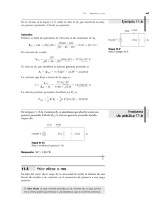 11.4 Valor eﬁcaz o rms 467
En el circuito de la ﬁgura 11.11, halle el valor de que absorberá la máxi-
ma potencia promedio. Calcule esa potencia.
Solución:
Primero se halla el equivalente de Thévenin en las terminales de
Por división de tensión,
El valor de que absorberá la máxima potencia promedio es
La corriente que ﬂuye a través de la carga es
La máxima potencia promedio absorbida por es
Pmax ϭ
1
2
0I02
RL ϭ
1
2
(1.8)2
(24.25) ϭ 39.29 W
RL
I ϭ
VTh
ZTh ϩ RL
ϭ
72.76l134Њ
33.66 ϩ j22.35
ϭ 1.8l100.42Њ A
RL ϭ 0ZTh 0 ϭ 29.4122
ϩ 22.352
ϭ 24.25 ⍀
RL
VTh ϭ
j20
j20 ϩ 40 Ϫ j30
(150l30Њ) ϭ 72.76l134Њ V
ZTh ϭ (40 Ϫ j30) ʈ j20 ϭ
j20(40 Ϫ j30)
j20 ϩ 40 Ϫ j30
ϭ 9.412 ϩ j22.35 ⍀
RL.
RL
40 Ω
+
− j20 Ω
−j30 Ω
150 30° V RL
Figura 11.11
Para el ejemplo 11.6.
En la ﬁgura 11.12, la resistencia se ajusta hasta que absorbe la máxima
potencia promedio. Calcule y la máxima potencia promedio absorbi-
da por ella.
RL
RL
80 Ω
+
− 90 Ω
j60 Ω
120 60° V RL−j30 Ω
Figura 11.12
Para el problema de práctica 11.6.
Respuesta: 30 ⍀, 6.863 W.
Valor eﬁcaz o rms
La idea del valor eﬁcaz surge de la necesidad de medir la eﬁcacia de una
fuente de tensión o de corriente en el suministro de potencia a una carga
resistiva.
11.4
El valor eﬁcaz de una corriente periódica es la corriente de cd que suminis-
tra la misma potencia promedio a una resistencia que la corriente periódica.
Ejemplo 11.6
Problema
de práctica 11.6
Pmáx
 