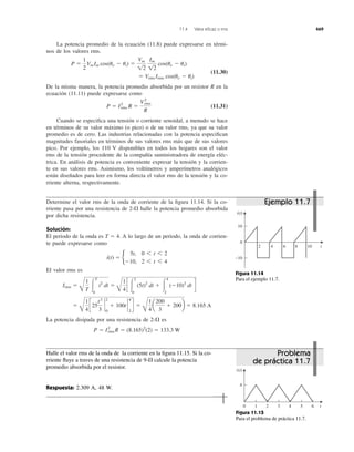La potencia promedio de la ecuación (11.8) puede expresarse en térmi-
nos de los valores rms.
(11.30)
De la misma manera, la potencia promedio absorbida por un resistor R en la
ecuación (11.11) puede expresarse como
(11.31)
Cuando se especiﬁca una tensión o corriente senoidal, a menudo se hace
en términos de su valor máximo (o pico) o de su valor rms, ya que su valor
promedio es de cero. Las industrias relacionadas con la potencia especiﬁcan
magnitudes fasoriales en términos de sus valores rms más que de sus valores
pico. Por ejemplo, los 110 V disponibles en todos los hogares son el valor
rms de la tensión procedente de la compañía suministradora de energía eléc-
trica. En análisis de potencia es conveniente expresar la tensión y la corrien-
te en sus valores rms. Asimismo, los voltímetros y amperímetros analógicos
están diseñados para leer en forma directa el valor rms de la tensión y la co-
rriente alterna, respectivamente.
P ϭ I2
rms R ϭ
V2
rms
R
ϭ Vrms Irms cos(uv Ϫ ui)
P ϭ
1
2
Vm Im cos(uv Ϫ ui) ϭ
Vm
12
Im
12
cos(uv Ϫ ui)
11.4 Valor eﬁcaz o rms 469
Determine el valor rms de la onda de corriente de la ﬁgura 11.14. Si la co-
rriente pasa por una resistencia de halle la potencia promedio absorbida
por dicha resistencia.
Solución:
El periodo de la onda es A lo largo de un periodo, la onda de corrien-
te puede expresarse como
El valor rms es
La potencia disipada por una resistencia de es
P ϭ I2
rms R ϭ (8.165)2
(2) ϭ 133.3 W
2-⍀
ϭ
B
1
4
c25
t3
3
`
2
0
ϩ 100t `
4
2
d ϭ
B
1
4
a
200
3
ϩ 200b ϭ 8.165 A
Irms ϭ
B
1
T Ύ
T
0
i2
dt ϭ
B
1
4
c Ύ
2
0
(5t)2
dt ϩ Ύ
4
2
(Ϫ10)2
dt d
i(t) ϭ b
5t, 0 6 t 6 2
Ϫ10, 2 6 t 6 4
T ϭ 4.
2-⍀
0
t
10
−10
i(t)
2 4 6 8 10
Figura 11.14
Para el ejemplo 11.7.
Halle el valor rms de la onda de la corriente en la ﬁgura 11.15. Si la co-
rriente ﬂuye a traves de una resistencia de calcule la potencia
promedio absorbida por el resistor.
Respuesta: 2.309 A, 48 W.
9-⍀
2 310 4 5 6 t
4
i(t)
Figura 11.15
Para el problema de práctica 11.7.
Ejemplo 11.7
Problema
de práctica 11.7
 