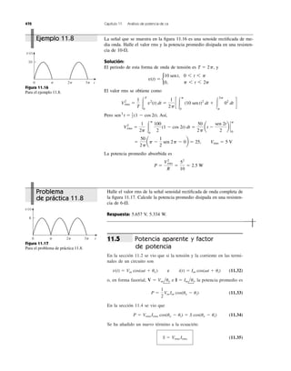 Potencia aparente y factor
de potencia
En la sección 11.2 se vio que si la tensión y la corriente en las termi-
nales de un circuito son
(11.32)
o, en forma fasorial, e la potencia promedio es
(11.33)
En la sección 11.4 se vio que
(11.34)
Se ha añadido un nuevo término a la ecuación:
(11.35)S ϭ Vrms Irms
P ϭ VrmsIrms cos(uv Ϫ ui) ϭ S cos(uv Ϫ ui)
P ϭ
1
2
Vm Im cos(uv Ϫ ui)
I ϭ Imlui,V ϭ Vmluv
v(t) ϭ Vm cos(␻t ϩ uv) y i(t) ϭ Im cos(␻t ϩ ui)
11.5
470 Capítulo 11 Análisis de potencia de ca
La señal que se muestra en la ﬁgura 11.16 es una senoide rectiﬁcada de me-
dia onda. Halle el valor rms y la potencia promedio disipada en una resisten-
cia de .
Solución:
El periodo de esta forma de onda de tensión es y
El valor rms se obtiene como
Pero . Así,
La potencia promedio absorbida es
P ϭ
V2
rms
R
ϭ
52
10
ϭ 2.5 W
ϭ
50
2p
ap Ϫ
1
2
sen 2p Ϫ 0b ϭ 25, Vrms ϭ 5 V
V2
rms ϭ
1
2p Ύ
p
0
100
2
(1 Ϫ cos 2t) dt ϭ
50
2p
at Ϫ
sen 2t
2
b `
p
0
sen2
t ϭ 1
2 (1 Ϫ cos 2t)
V2
rms ϭ
1
T Ύ
T
0
v2
(t) dt ϭ
1
2p
c Ύ
p
0
(10 sen t)2
dt ϩ Ύ
2p
p
02
dt d
v(t) ϭ b
10 sent, 0 6 t 6 p
0, p 6 t 6 2p
T ϭ 2p,
10-⍀
0 t
8
v(t)
␲ 2␲ 3␲
0 t
10
v(t)
␲ 2␲ 3␲
Figura 11.16
Para el ejemplo 11.8.
Figura 11.17
Para el problema de práctica 11.8.
Halle el valor rms de la señal senoidal rectiﬁcada de onda completa de
la ﬁgura 11.17. Calcule la potencia promedio disipada en una resisten-
cia de .
Respuesta: 5.657 V, 5.334 W.
6-⍀
Ejemplo 11.8
Problema
de práctica 11.8
e
 