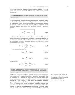 La potencia promedio es producto de dos términos. El producto se
conoce como potencia aparente S. El factor se llama factor de
potencia (fp).
cos(uv Ϫ ui)
Vrms Irms
11.5 Potencia aparente y factor de potencia 471
La potencia aparente se llama así porque aparentemente la potencia debería
ser el producto voltaje-corriente, por analogía con los circuitos resistivos de
cd. Esta potencia se mide en volt-amperes o VA para distinguirla de la poten-
cia promedio o real, la cual se mide en watts. El factor de potencia es adi-
mensional, ya que es la proporción entre la potencia promedio y la potencia
aparente,
(11.36)
El ángulo se llama ángulo del factor de potencia, dado que es el
ángulo cuyo coseno es igual al factor de potencia. El ángulo del factor de po-
tencia es igual al ángulo de la impedancia de carga si V es la tensión entre
las terminales de la carga e I la corriente que ﬂuye por ella. Esto es eviden-
te a partir del hecho de que
(11.37)
Alternativamente, puesto que
(11.38a)
e
(11.38b)
la impedancia es
(11.39)Z ϭ
V
I
ϭ
Vrms
Irms
ϭ
Vrms
Irms
luv Ϫ ui
Irms ϭ
I
12
ϭ Irmslui
Vrms ϭ
V
12
ϭ Vrmsluv
Z ϭ
V
I
ϭ
Vmluv
Imlui
ϭ
Vm
Im
luv Ϫ ui
uv Ϫ ui
pf ϭ
P
S
ϭ cos(uv Ϫ ui)
La potencia aparente (en VA) es el producto de los valores rms del voltaje
por la corriente.
El factor de potencia es el coseno de la diferencia de fase entre la tensión
(voltaje) y la corriente. También es igual al coseno del ángulo de la impedan-
cia de la carga.
Con base en la ecuación (11.36), el factor de potencia puede interpretarse
como el factor por el cual debe multiplicarse la potencia aparente para obte-
ner la potencia real o promedio. El valor del fp va de cero a la unidad. En el
caso de una carga puramente resistiva, la tensión y la corriente están en fase,
de modo que y fp ϭ 1. Esto implica que la potencia aparente es
igual a la potencia promedio. En el caso de una carga puramente reactiva,
y fp ϭ 0. En esta circunstancia la potencia promedio es de
cero. Entre estos dos casos extremos, se dice que el fp está adelantado o
atrasado. Un factor de potencia adelantado signiﬁca que la corriente se ade-
lanta a la tensión, lo cual implica una carga capacitiva. Un factor de potencia
uv Ϫ ui ϭ Ϯ90Њ
uv Ϫ ui ϭ 0
Por la ecuación (11.36), el factor de
potencia también puede considerarse
como la proporción entre la potencia
real disipada en la carga y la
potencia aparente de la carga.
fp
 