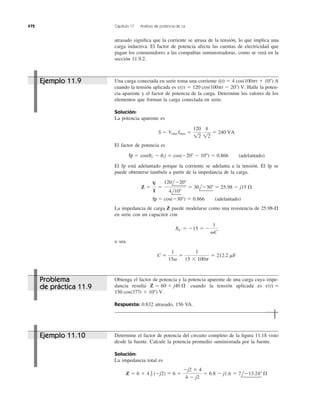 atrasado signiﬁca que la corriente se atrasa de la tensión, lo que implica una
carga inductiva. El factor de potencia afecta las cuentas de electricidad que
pagan los consumidores a las compañías suministradoras, como se verá en la
sección 11.9.2.
472 Capítulo 11 Análisis de potencia de ca
Una carga conectada en serie toma una corriente
cuando la tensión aplicada es Halle la poten-
cia aparente y el factor de potencia de la carga. Determine los valores de los
elementos que forman la carga conectada en serie.
Solución:
La potencia aparente es
El factor de potencia es
El fp está adelantado porque la corriente se adelanta a la tensión. El fp se
puede obtenerse también a partir de la impedancia de la carga.
La impedancia de carga Z puede modelarse como una resistencia de
en serie con un capacitor con
o sea
C ϭ
1
15␻
ϭ
1
15 ϫ 100p
ϭ 212.2 mF
XC ϭ Ϫ15 ϭ Ϫ
1
␻C
25.98-⍀
pf ϭ cos(Ϫ30Њ) ϭ 0.866 (adelantado)
Z ϭ
V
I
ϭ
120lϪ20Њ
4l10Њ
ϭ 30lϪ30Њ ϭ 25.98 Ϫ j15 ⍀
pf ϭ cos(uv Ϫ ui) ϭ cos(Ϫ20Њ Ϫ 10Њ) ϭ 0.866 (adelantado)
S ϭ Vrms Irms ϭ
120
12
4
12
ϭ 240 VA
v(t) ϭ 120 cos(100pt Ϫ 20Њ) V.
i(t) ϭ 4 cos(100pt ϩ 10Њ) A
Obtenga el factor de potencia y la potencia aparente de una carga cuya impe-
dancia resulta cuando la tensión aplicada es
Respuesta: 0.832 atrasado, 156 VA.
150 cos(377t ϩ 10Њ) V.
v(t) ϭZ ϭ 60 ϩ j40 ⍀
Determine el factor de potencia del circuito completo de la ﬁgura 11.18 visto
desde la fuente. Calcule la potencia promedio suministrada por la fuente.
Solución:
La impedancia total es
Z ϭ 6 ϩ 4 ʈ (Ϫj2) ϭ 6 ϩ
Ϫj2 ϫ 4
4 Ϫ j2
ϭ 6.8 Ϫ j1.6 ϭ 7lϪ13.24Њ ⍀
Ejemplo 11.9
Problema
de práctica 11.9
Ejemplo 11.10
fp
fp
 