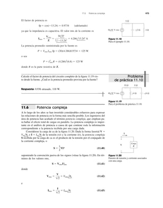 El factor de potencia es
ya que la impedancia es capacitiva. El valor rms de la corriente es
La potencia promedio suministrada por la fuente es
o sea
donde R es la parte resistiva de Z.
P ϭ I2
rms R ϭ (4.286)2
(6.8) ϭ 125 W
P ϭ Vrms Irms pf ϭ (30)(4.286)0.9734 ϭ 125 W
Irms ϭ
Vrms
Z
ϭ
30l0Њ
7lϪ13.24Њ
ϭ 4.286l13.24Њ A
pf ϭ cos(Ϫ13.24) ϭ 0.9734 (adelantado)
11.6 Potencia compleja 473
6 Ω
4 Ω+
−30 0° V rms −j2 Ω
Figura 11.18
Para el ejemplo 11.10.
Calcule el factor de potencia del circuito completo de la ﬁgura 11.19 vis-
to desde la fuente. ¿Cuál es la potencia promedio provista por la fuente?
Respuesta: 0.936 atrasado, 118 W.
10 Ω
+
−
8 Ω
j4 Ω −j6 Ω40 0° V rms
Figura 11.19
Para el problema de práctica 11.10.
Potencia compleja
A lo largo de los años se han invertido considerables esfuerzos para expresar
las relaciones de potencia en la forma más sencilla posible. Los ingenieros del
área de potencia han acuñado el término potencia compleja, que emplean pa-
ra hallar el efecto total de cargas en paralelo. La potencia compleja es impor-
tante en el análisis de potencia a causa de que contiene toda la información
correspondiente a la potencia recibida por una carga dada.
Considérese la carga de ca de la ﬁgura 11.20. Dada la forma fasorial
e de la tensión y la corriente i(t), la potencia compleja
S recibida por la carga de ca es el producto de la tensión por el conjugado de
la corriente compleja, o
(11.40)
suponiendo la convención pasiva de los signos (véase la ﬁgura 11.20). En tér-
minos de los valores rms,
(11.41)
donde
(11.42)
e
(11.43)Irms ϭ
I
12
ϭ Irmslui
Vrms ϭ
V
12
ϭ Vrmsluv
S ϭ VrmsI*rms
S ϭ
1
2
VI*
v(t)I ϭ ImluiVmluv
V ϭ
11.6
V
I
+
−
Carga
Z
Figura 11.20
Fasores de tensión y corriente asociados
con una carga.
Problema
de práctica 11.10
fp
fp
 