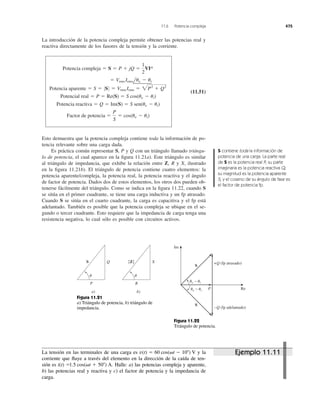La introducción de la potencia compleja permite obtener las potencias real y
reactiva directamente de los fasores de la tensión y la corriente.
(11.51)
Esto demuestra que la potencia compleja contiene toda la información de po-
tencia relevante sobre una carga dada.
Es práctica común representar S, P y Q con un triángulo llamado triángu-
lo de potencia, el cual aparece en la ﬁgura 11.21a). Este triángulo es similar
al triángulo de impedancia, que exhibe la relación entre Z, R y X, ilustrado
en la ﬁgura 11.21b). El triángulo de potencia contiene cuatro elementos: la
potencia aparente/compleja, la potencia real, la potencia reactiva y el ángulo
de factor de potencia. Dados dos de estos elementos, los otros dos pueden ob-
tenerse fácilmente del triángulo. Como se indica en la ﬁgura 11.22, cuando S
se sitúa en el primer cuadrante, se tiene una carga inductiva y un fp atrasado.
Cuando S se sitúa en el cuarto cuadrante, la carga es capacitiva y el fp está
adelantado. También es posible que la potencia compleja se ubique en el se-
gundo o tercer cuadrante. Esto requiere que la impedancia de carga tenga una
resistencia negativa, lo cual sólo es posible con circuitos activos.
Factor de potencia ϭ
P
S
ϭ cos(uv Ϫ ui)
Potencia reactiva ϭ Q ϭ Im(S) ϭ S sen(uv Ϫ ui)
Potencial real ϭ P ϭ Re(S) ϭ S cos(uv Ϫ ui)
Potencia aparente ϭ S ϭ 0S0 ϭ Vrms Irms ϭ 2P2
ϩ Q2
ϭ Vrms Irmsluv Ϫ ui
Potencia compleja ϭ S ϭ P ϩ jQ ϭ
1
2
VI*
11.6 Potencia compleja 475
S contiene toda la información de
potencia de una carga. La parte real
de S es la potencia real P; su parte
imaginaria es la potencia reactiva Q;
su magnitud es la potencia aparente
S, y el coseno de su ángulo de fase es
el factor de potencia fp.
S Q
P
␪
a)
|Z| X
R
␪
b)
Figura 11.21
a) Triángulo de potencia, b) triángulo de
impedancia.
P Re
Im
S
S
+Q (fp atrasado)
−Q (fp adelantado)
␪v − ␪i
␪v − ␪i
Figura 11.22
Triángulo de potencia.
La tensión en las terminales de una carga es y la
corriente que ﬂuye a través del elemento en la dirección de la caída de ten-
sión es Halle: a) las potencias compleja y aparente,
b) las potencias real y reactiva y c) el factor de potencia y la impedancia de
carga.
1.5 cos(␻t ϩ 50Њ) A.i(t) ϭ
v(t) ϭ 60 cos(␻t Ϫ 10Њ) V Ejemplo 11.11
 