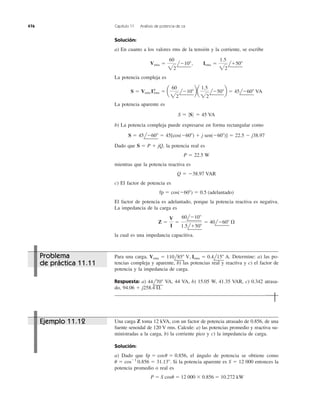 Solución:
a) En cuanto a los valores rms de la tensión y la corriente, se escribe
La potencia compleja es
La potencia aparente es
b) La potencia compleja puede expresarse en forma rectangular como
Dado que la potencia real es
mientras que la potencia reactiva es
c) El factor de potencia es
El factor de potencia es adelantado, porque la potencia reactiva es negativa.
La impedancia de la carga es
la cual es una impedancia capacitiva.
Z ϭ
V
I
ϭ
60lϪ10Њ
1.5lϩ50Њ
ϭ 40lϪ60Њ ⍀
fp ϭ cos(Ϫ60Њ) ϭ 0.5 (adelantado)
Q ϭ Ϫ38.97 VAR
P ϭ 22.5 W
S ϭ P ϩ jQ,
S ϭ 45lϪ60Њ ϭ 45[cos(Ϫ60Њ) ϩ j sen(Ϫ60Њ)] ϭ 22.5 Ϫ j38.97
S ϭ 0S 0 ϭ 45 VA
S ϭ Vrms I*rms ϭ a
60
22
lϪ10Њba
1.5
22
lϪ50Њb ϭ 45lϪ60Њ VA
Vrms ϭ
60
22
lϪ10Њ, Irms ϭ
1.5
22
lϩ50Њ
476 Capítulo 11 Análisis de potencia de ca
Para una carga, Determine: a) las po-
tencias compleja y aparente, b) las potencias real y reactiva y c) el factor de
potencia y la impedancia de carga.
Respuesta: a) VA, 44 VA, b) 15.05 W, 41.35 VAR, c) 0.342 atrasa-
do, 94.06 ϩ j258.4 ⍀.
44l70Њ
Vrms ϭ 110l85Њ V, Irms ϭ 0.4l15Њ A.
Una carga Z toma 12 kVA, con un factor de potencia atrasado de 0.856, de una
fuente senoidal de 120 V rms. Calcule: a) las potencias promedio y reactiva su-
ministradas a la carga, b) la corriente pico y c) la impedancia de carga.
Solución:
a) Dado que el ángulo de potencia se obtiene como
Si la potencia aparente es S ϭ 12 000 entonces la
potencia promedio o real es
P ϭ S cos␪ ϭ 12 000 ϫ 0.856 ϭ 10.272 kW
u ϭ cosϪ1
0.856 ϭ 31.13Њ.
fp ϭ cosu ϭ 0.856,
Problema
de práctica 11.11
Ejemplo 11.12
 