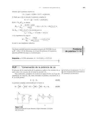 mientras que la potencia reactiva es
O ϭ S sen␪ ϭ 12 000 ϫ 0.517 ϭ 6.204 kVA
b) Dado que el fp es atrasado, la potencia compleja es
De S ϭ VrmsI*rms se obtiene
Así, y la corriente pico es
c) La impedancia de carga es
la cual es una impedancia inductiva.
Z ϭ
Vrms
Irms
ϭ
120l0Њ
100lϪ31.13Њ
ϭ 1.2l31.13Њ ⍀
Im ϭ 22Irms ϭ 22(100) ϭ 141.4 A
Irms ϭ 100lϪ31.13Њ
I*rms ϭ
S
Vrms
ϭ
10,272 ϩ j6204
120l0Њ
ϭ 85.6 ϩ j51.7 A ϭ 100l31.13Њ A
S ϭ P ϩ jQ ϭ 10.272 ϩ j6.204 kVA
11.7 Conservación de la potencia de ca 477
Una fuente senoidal suministra una potencia reactiva de 10 kVAR a la car-
ga Determine: a) el factor de potencia, b) la potencia
aparente provista a la carga y c) la tensión pico.
Respuesta: a) 0.2588 adelantado, b) c) 2.275 kV.ϩ10.35 kVA,
250lϪ75Њ ⍀.Z ϭ
Conservación de la potencia de ca
El principio de la conservación de la potencia se aplica a los circuitos de ca
tanto como a los circuitos de cd (véase la sección 1.5).
Para conﬁrmarlo, considérese el circuito de la ﬁgura 11.23a), en el que dos
impedancias de carga y están conectadas en paralelo a una fuente de ca
V. La LCK produce
(11.52)
La potencia compleja suministrada por la fuente es
(11.53)S ϭ
1
2
VI* ϭ
1
2
V(I1
* ϩ I2
*) ϭ
1
2
VI*1 ϩ
1
2
VI*2 ϭ S1 ϩ S2
I ϭ I1 ϩ I2
Z2Z1
11.7
De hecho, en los ejemplos 11.3 y 11.4
ya se vio que la potencia promedio se
conserva en circuitos de ca.
a) b)
I
V Z2Z1
Z2Z1
+
−
I1 I2
I
V +
−
+ −V1
+ −V2
Figura 11.23
Fuente de tensión de ca que alimenta a cargas conectadas: a) en para-
lelo, b) en serie.
Problema
de práctica 11.12
10 272
 