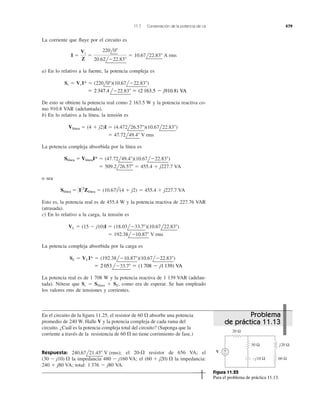 La corriente que ﬂuye por el circuito es
a) En lo relativo a la fuente, la potencia compleja es
De esto se obtiene la potencia real como 2 163.5 W y la potencia reactiva co-
mo 910.8 VAR (adelantada).
b) En lo relativo a la línea, la tensión es
La potencia compleja absorbida por la línea es
o sea
Esto es, la potencia real es de 455.4 W y la potencia reactiva de 227.76 VAR
(atrasada).
c) En lo relativo a la carga, la tensión es
La potencia compleja absorbida por la carga es
La potencia real es de 1 708 W y la potencia reactiva de 1 139 VAR (adelan-
tada). Nótese que Ss ϭ Slínea ϩ SL, como era de esperar. Se han empleado
los valores rms de tensiones y corrientes.
ϭ 2053lϪ33.7Њ ϭ (1708 Ϫ j1139) VA
SL ϭ VLI* ϭ (192.38lϪ10.87Њ)(10.67lϪ22.83Њ)
ϭ 192.38lϪ10.87Њ V rms
VL ϭ (15 Ϫ j10)I ϭ (18.03lϪ33.7Њ)(10.67l22.83Њ)
Sline ϭ 0I 02
Zline ϭ (10.67)2
(4 ϩ j2) ϭ 455.4 ϩ j227.7 VA
ϭ 509.2l26.57Њ ϭ 455.4 ϩ j227.7 VA
Sline ϭ Vline I* ϭ (47.72l49.4Њ)(10.67lϪ22.83Њ)
ϭ 47.72l49.4Њ V rms
Vline ϭ (4 ϩ j2)I ϭ (4.472l26.57Њ)(10.67l22.83Њ)
ϭ 2347.4lϪ22.83Њ ϭ (2163.5 Ϫ j910.8) VA
Ss ϭ VsI* ϭ (220l0Њ)(10.67lϪ22.83Њ)
I ϭ
Vs
Z
ϭ
220l0Њ
20.62lϪ22.83Њ
ϭ 10.67l22.83Њ A rms
11.7 Conservación de la potencia de ca 479
En el circuito de la ﬁgura 11.25, el resistor de 60 ⍀ absorbe una potencia
promedio de 240 W. Halle V y la potencia compleja de cada rama del
circuito. ¿Cuál es la potencia compleja total del circuito? (Suponga que la
corriente a través de la resistencia de 60 ⍀ no tiene corrimiento de fase.)
Respuesta: el resistor de 656 VA; el
la impedancia el la impedancia:
total: 1 376 Ϫ j80 VA.240 ϩ j80 VA;
(60 ϩ j20) ⍀480 Ϫ j160 VA;(30 Ϫ j10) ⍀
20-⍀240.67l21.45Њ V (rms);
20 Ω
30 Ω
+
−
−j10 Ω
j20 Ω
V
60 Ω
Figura 11.25
Para el problema de práctica 11.13.
Problema
de práctica 11.13
ϭ 2 347.4 ϭ (2 163.5 Ϫ j910.8) VA
Vlínea
Slínea ϭ VlíneaI*
Slínea ϭ ΈIΈ2
Zlínea
ϭ 2 053 ϭ (1 708 Ϫ j1 139) VA
 