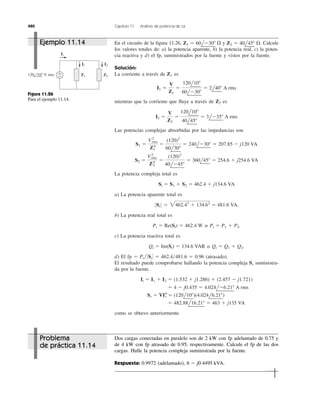 480 Capítulo 11 Análisis de potencia de ca
En el circuito de la ﬁgura 11.26, y Calcule
los valores totales de: a) la potencia aparente, b) la potencia real, c) la poten-
cia reactiva y d) el fp, suministrados por la fuente y vistos por la fuente.
Solución:
La corriente a través de es
mientras que la corriente que ﬂuye a través de es
Las potencias complejas absorbidas por las impedancias son
La potencia compleja total es
a) La potencia aparente total es
b) La potencia real total es
c) La potencia reactiva total es
d) El fp ϭ Pt͞ΈStΈ ϭ 462.4͞481.6 ϭ 0.96 (atrasado).
El resultado puede comprobarse hallando la potencia compleja suministra-
da por la fuente.
como se obtuvo anteriormente.
ϭ 482.88l16.21Њ ϭ 463 ϩ j135 VA
Ss ϭ VI*t ϭ (120l10Њ)(4.024l6.21Њ)
ϭ 4 Ϫ j0.435 ϭ 4.024lϪ6.21Њ A rms
It ϭ I1 ϩ I2 ϭ (1.532 ϩ j1.286) ϩ (2.457 Ϫ j1.721)
Ss
Qt ϭ Im(St) ϭ 134.6 VAR or Qt ϭ Q1 ϩ Q2.
Pt ϭ Re(St) ϭ 462.4 W or Pt ϭ P1 ϩ P2.
0 St 0 ϭ 2462.42
ϩ 134.62
ϭ 481.6 VA.
St ϭ S1 ϩ S2 ϭ 462.4 ϩ j134.6 VA
S2 ϭ
V2
rms
Z*2
ϭ
(120)2
40lϪ45Њ
ϭ 360l45Њ ϭ 254.6 ϩ j254.6 VA
S1 ϭ
V2
rms
Z*1
ϭ
(120)2
60l30Њ
ϭ 240lϪ30Њ ϭ 207.85 Ϫ j120 VA
I2 ϭ
V
Z2
ϭ
120l10Њ
40l45Њ
ϭ 3lϪ35Њ A rms
Z2
I1 ϭ
V
Z1
ϭ
120l10Њ
60lϪ30Њ
ϭ 2l40Њ A rms
Z1
Z2 ϭ 40l45Њ ⍀.Z1 ϭ 60lϪ30Њ ⍀
It
Z2Z1
+
−
I1 I2
120 10° V rms
Figura 11.26
Para el ejemplo 11.14.
Dos cargas conectadas en paralelo son de 2 kW con fp adelantado de 0.75 y
de 4 kW con fp atrasado de 0.95, respectivamente. Calcule el fp de las dos
cargas. Halle la potencia compleja suministrada por la fuente.
Respuesta: 0.9972 (adelantado), 6 Ϫ j0.4495 kVA.
Ejemplo 11.14
Problema
de práctica 11.14
o
o
 