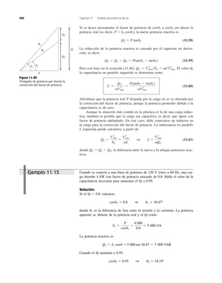 Si se desea incrementar el factor de potencia de a sin alterar la
potencia real (es decir, ), la nueva potencia reactiva es
(11.58)
La reducción de la potencia reactiva es causada por el capacitor en deriva-
ción; es decir,
(11.59)
Pero con base en la ecuación (11.46), El valor de
la capacitancia en paralelo requerida se determina como
(11.60)
Adviértase que la potencia real P disipada por la carga no se ve afectada por
la corrección del factor de potencia, porque la potencia promedio debida a la
capacitancia es de cero.
Aunque la situación más común en la práctica es la de una carga induc-
tiva, también es posible que la carga sea capacitiva; es decir, que opere con
factor de potencia adelantado. En este caso, debe conectarse un inductor en
la carga para la corrección del factor de potencia. La inductancia en paralelo
L requerida puede calcularse a partir de
(11.61)
donde la diferencia entre la nueva y la antigua potencias reac-
tivas.
QL ϭ Q1 Ϫ Q2,
QL ϭ
V2
rms
XL
ϭ
V2
rms
␻L
1 L ϭ
V2
rms
␻QL
C ϭ
QC
␻V 2
rms
ϭ
P(tanu1 Ϫ tanu2)
␻V2
rms
QC ϭ V2
rms͞XC ϭ ␻CV2
rms.
QC ϭ Q1 Ϫ Q2 ϭ P(tanu1 Ϫ tanu2)
Q2 ϭ P tanu2
P ϭ S2 cosu2
cosu2cosu1
482 Capítulo 11 Análisis de potencia de ca
S1
S2
QC
Q2
Q1
␪1
␪2
P
Figura 11.29
Triángulo de potencia que ilustra la
corrección del factor de potencia.
Cuando se conecta a una línea de potencia de 120 V (rms) a 60 Hz, una car-
ga absorbe 4 kW con factor de potencia atrasado de 0.8. Halle el valor de la
capacitancia necesaria para aumentar el fp a 0.95.
Solución:
Si el entonces
donde es la diferencia de fase entre la tensión y la corriente. La potencia
aparente se obtiene de la potencia real y el fp como
La potencia reactiva es
Cuando el fp aumenta a 0.95,
cosu2 ϭ 0.95 1 u2 ϭ 18.19Њ
Q1 ϭ S1 senu ϭ 5000 sen 36.87 ϭ 3000 VAR
S1 ϭ
P
cosu1
ϭ
4000
0.8
ϭ 5000 VA
u1
cosu1 ϭ 0.8 1 u1 ϭ 36.87Њ
fp ϭ 0.8,
Ejemplo 11.15
4 000
5 000 VA
3 000 VAR5 000
 