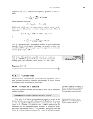 La potencia real P no ha cambiado. Pero la potencia aparente sí; su nuevo va-
lor es
La nueva potencia reactiva es
La diferencia entre la nueva y la antigua potencias reactivas se debe a la adi-
ción a la carga del capacitor en paralelo. La potencia reactiva debida al
capacitor es
QC ϭ Q1 Ϫ Q2 ϭ 3 000 Ϫ 1 314.4 ϭ 1 685.6 VAR
y
Nota: Al comprar capacitores, normalmente se toman en cuenta las tensiones
esperadas. En este caso, la tensión máxima que este capacitor soportará es de
alrededor de 170 V de pico. Se sugiere adquirir un capacitor con una tensión
nominal igual o mayor a 200 V.
C ϭ
QC
␻V2
rms
ϭ
1685.6
2p ϫ 60 ϫ 1202
ϭ 310.5 mF
Q2 ϭ S2 senu2 ϭ 1314.4 VAR
S2 ϭ
P
cosu2
ϭ
4000
0.95
ϭ 4210.5 VA
11.9 Aplicaciones 483
Halle el valor de la capacitancia en paralelo necesaria para corregir una
carga de 140 kVAR con fp atrasado de 0.85 y convertirlo en fp unitario.
Suponga que la carga se alimenta con una línea de 110 V (rms) a 60 Hz.
Respuesta: 30.69 mF.
Aplicaciones
En esta sección se considerarán dos áreas de aplicación importantes: cómo se
mide la potencia y cómo las compañías suministradoras de energía eléctrica
determinan el costo del consumo de electricidad.
11.9.1 Medición de la potencia
La potencia promedio absorbida por una carga se mide con un instrumento
llamado wattímetro.
11.9
El wattímetro es el instrumento para medir la potencia promedio.
En la ﬁgura 11.30 aparece un wattímetro que consta en esencia de dos
bobinas: la bobina de corriente y la bobina de tensión. Una bobina de corriente
con muy baja impedancia (idealmente de cero) se conecta en serie con la carga
(ﬁgura 11.31) y responde a la corriente de carga. La bobina de tensión con una
impedancia muy alta (idealmente inﬁnita) se conecta en paralelo con la car-
ga, como se muestra en la ﬁgura 11.31, y responde a la tensión de carga. La
bobina de corriente actúa como cortocircuito, a causa de su baja impedancia;
La potencia reactiva se mide con un
instrumento llamado varmetro. Éste
suele conectarse a la carga de la
misma manera que el wattímetro.
Algunos wattímetros no tienen
bobinas; el considerado aquí es
del tipo electromagnético.
Problema
de práctica 11.15
4 000
4 210.5 VA
1 314.4 VAR
1 685.6
 
