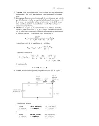 2. Presentar. Este problema consiste en determinar la potencia promedio
suministrada a una carga por una fuente y una impedancia externa en
serie.
3. Alternativas. Éste es un problema simple de circuitos en el que todo lo
que debe hacerse es hallar la magnitud y la fase de la corriente a través
de la carga y la magnitud y la fase de la tensión a través de la carga.
Estas cantidades también podrían hallarse usando PSpice, lo que se
hará como comprobación.
4. Intentar. En la ﬁgura 11.32, el wattímetro lee la potencia promedio
absorbida por la impedancia porque la bobina de corriente
está en serie con la impedancia, mientras que la bobina de tensión está
en paralelo con ella. La corriente a través del circuito es
La tensión a través de la impedancia es
La potencia compleja es
El wattímetro lee
5. Evaluar. Los resultados pueden comprobarse con el uso de PSpice.
P ϭ Re(S) ϭ 432.7 W
ϭ 423.7 Ϫ j324.6 VA
S ϭ Vrms I*rms ϭ
150(8 Ϫ j6)
20 ϩ j4
ؒ
150
20 Ϫ j4
ϭ
1502
(8 Ϫ j6)
202
ϩ 42
Vrms ϭ Irms(8 Ϫ j6) ϭ
150(8 Ϫ j6)
20 ϩ j4
V
(8 Ϫ j6) ⍀
Irms ϭ
150l0Њ
(12 ϩ j10) ϩ (8 Ϫ j6)
ϭ
150
20 ϩ j4
A
(8 Ϫ j6) ⍀
11.9 Aplicaciones 485
ACMAG=150V
ACPHASE=0
AC=ok
MAG=ok
PHASE=yes
AC=ok
MAG=ok
PHASE=yes
V1
R1 L1
12 10
+
−
8R2
C2 0.16667
IPRINT
La simulación produce:
FREQ IM(V_PRINT2) IP(V_PRINT2)
1.592E-01 7.354E+00 -1.131E+01
y
FREQ VM($N_0004) VP($N_0004)
1.592E-01 7.354E+01 -4.818E+01
 