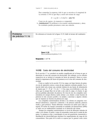 Para comprobar la respuesta, todo lo que se necesita es la magnitud de
la corriente (7.354 A) que ﬂuye a través del resistor de carga.
Como era de esperar, ¡la respuesta se comprueba!
6. ¿Satisfactorio? El problema se ha resuelto satisfactoriamente y ahora
los resultados pueden presentarse como una solución.
P ϭ (IL)2
R ϭ (7.354)2
8 ϭ 432.7 W
486 Capítulo 11 Análisis de potencia de ca
±
±
+
−
4 Ω
120 30° V rms j9 Ω
−j2 Ω
12 Ω
En referencia al circuito de la ﬁgura 11.33, halle la lectura del wattímetro.
Figura 11.33
Para el problema de práctica 11.16.
Respuesta: 1 437 W.
11.9.2 Costo del consumo de electricidad
En la sección 1.7 se consideró un modelo simpliﬁcado de la forma en que se
determina el costo del consumo de electricidad. Sin embargo, en los cálculos
respectivos no se incluyó el concepto de factor de potencia. Ahora se consi-
derará la importancia del factor de potencia en el costo del consumo de elec-
tricidad.
Como se explicó en la sección 11.8, las cargas con bajos factores de poten-
cia son de operación costosa a causa de que requieren corrientes grandes. La si-
tuación ideal sería extraer una corriente mínima de una fuente de alimentación
de manera que S ϭ P, Q ϭ 0 y fp ϭ 1. Una carga con Q diferente a cero sig-
niﬁca que la energía ﬂuye de un lado a otro entre la carga y la fuente, lo que
provoca pérdidas adicionales de potencia. En vista de esto, las compañías sumi-
nistradoras de energía eléctrica suelen alentar a sus clientes a tener factores de
potencia lo más cercanos posible a la unidad y sancionan a algunos clientes
que no mejoran sus factores de potencia de carga.
Las compañías suministradoras dividen a sus clientes en categorías: resi-
dencial (doméstica), comercial e industrial, o de potencia reducida, potencia
media y gran potencia. Tienen diferentes estructuras de tarifas para cada ca-
tegoría. El monto de energía consumida en unidades de kilowatt-hora (kWh)
se mide con un watthorímetro instalado en el domicilio del cliente.
Aunque las compañías suministradoras se sirven de diferentes métodos de
cobro a sus clientes, la tarifa o cargo al consumidor consta por lo común de dos
partes. La primera es ﬁja y corresponde al costo de generación, transmisión y
distribución de electricidad para satisfacer los requerimientos de carga de los
consumidores. Esta parte de la tarifa se expresa por lo general como cierto
Problema
de práctica 11.16
 