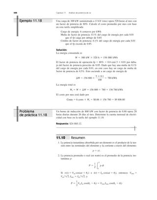 488 Capítulo 11 Análisis de potencia de ca
Una carga de 300 kW suministrada a 13 kV (rms) opera 520 horas al mes con
un factor de potencia de 80%. Calcule el costo promedio por mes con base
en esta tarifa simpliﬁcada:
Cargo de energía: 6 centavos por kWh
Multa de factor de potencia: 0.1% del cargo de energía por cada 0.01
que el fp caiga por debajo de 0.85.
Crédito de factor de potencia: 0.1% del cargo de energía por cada 0.01
que el fp exceda de 0.85.
Solución:
La energía consumida es
W ϭ 300 kW ϫ 520 h ϭ 156 000 kWh
El factor de potencia de operación está por deba-
jo del factor de potencia prescrito de 0.85. Dado que hay una multa de 0.1%
del cargo de energía por cada 0.01, en este caso hay un cargo de multa de
factor de potencia de 0.5%. Esto asciende a un cargo de energía de
La energía total es
El costo por mes está dado por
Cost ϭ 6 cents ϫ Wt ϭ $0.06 ϫ 156,780 ϭ $9,406.80
Wt ϭ W ϩ ¢W ϭ 156,000 ϩ 780 ϭ 156,780 kWh
¢W ϭ 156,000 ϫ
5 ϫ 0.1
100
ϭ 780 kWh
5 ϫ 0.01fp ϭ 80% ϭ 0.8
Un horno de inducción de 800 kW con factor de potencia de 0.88 opera 20
horas diarias durante 26 días al mes. Determine la cuenta mensual de electri-
cidad con base en la tarifa del ejemplo 11.18.
Respuesta: $24 885.12.
Resumen
1. La potencia instantánea absorbida por un elemento es el producto de la ten-
sión entre las terminales del elemento y la corriente a través del elemento:
2. La potencia promedio o real (en watts) es el promedio de la potencia ins-
tantánea p:
Si e entonces
y
P ϭ
1
2
Vm Im cos(uv Ϫ ui) ϭ Vrms Irms cos(uv Ϫ ui)
Vm͞12, Irms ϭ Im͞12,
Vrms ϭi(t) ϭ Im cos(␻t ϩ ui),v(t) ϭ Vm cos(␻t ϩ uv)
P ϭ
1
T Ύ
T
0
p dt
p ϭ vi.
11.10
Ejemplo 11.18
Problema
de práctica 11.18
Costo
 