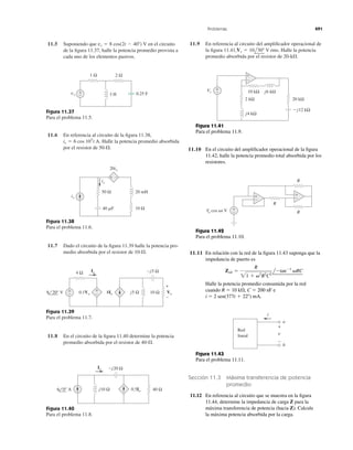 11.5 Suponiendo que en el circuito
de la ﬁgura 11.37, halle la potencia promedio provista a
cada uno de los elementos pasivos.
vs ϭ 8 cos(2t Ϫ 40Њ) V 11.9 En referencia al circuito del ampliﬁcador operacional de
la ﬁgura 11.41, Halle la potencia
promedio absorbida por el resistor de .20-k⍀
Vs ϭ 10l30Њ V rms.
Problemas 491
Figura 11.37
Para el problema 11.5.
11.6 En referencia al circuito de la ﬁgura 11.38,
Halle la potencia promedio absorbida
por el resistor de .50-⍀
is ϭ 6 cos 103
t A.
Figura 11.38
Para el problema 11.6.
11.7 Dado el circuito de la ﬁgura 11.39 halle la potencia pro-
medio absorbida por el resistor de .10-⍀
Figura 11.39
Para el problema 11.7.
11.8 En el circuito de la ﬁgura 11.40 determine la potencia
promedio absorbida por el resistor de .40-⍀
Figura 11.40
Para el problema 11.8.
1 Ω 2 Ω
+
− 3 H 0.25 Fvs
20ix
20 mH
10 Ω40 ␮F
is
+ −
50 Ω
ix
+
− 10 Ω+
−
Io
8 20° V 0.1Vo
4 Ω
j5 Ω
−j5 Ω
8Io
+
−
Vo
Io
6 0° A j10 Ω 0.5Io 40 Ω
−j20 Ω
j4 kΩ
Ϫj12 kΩ
10 kΩ
2 kΩ 20 kΩ
j6 kΩ
–
+
Vs
+
−
Figura 11.41
Para el problema 11.9.
11.10 En el circuito del ampliﬁcador operacional de la ﬁgura
11.42, halle la potencia promedio total absorbida por los
resistores.
+
−
R
R
RVo cos ␻t V
+
−
+
−
Figura 11.42
Para el problema 11.10.
11.11 En relación con la red de la ﬁgura 11.43 suponga que la
impedancia de puerto es
Halle la potencia promedio consumida por la red
cuando R ϭ 10 k⍀, C ϭ 200 nF e
i ϭ 2 sen(377t ϩ 22Њ) mA.
Zab ϭ
R
21 ϩ ␻2
R2
C2
lϪtanϪ1
␻RC
Figura 11.43
Para el problema 11.11.
Sección 11.3 Máxima transferencia de potencia
promedio
11.12 En referencia al circuito que se muestra en la ﬁgura
11.44, determine la impedancia de carga Z para la
máxima transferencia de potencia (hacia Z). Calcule
la máxima potencia absorbida por la carga.
v
i
+
−
Red
lineal
a
b
 